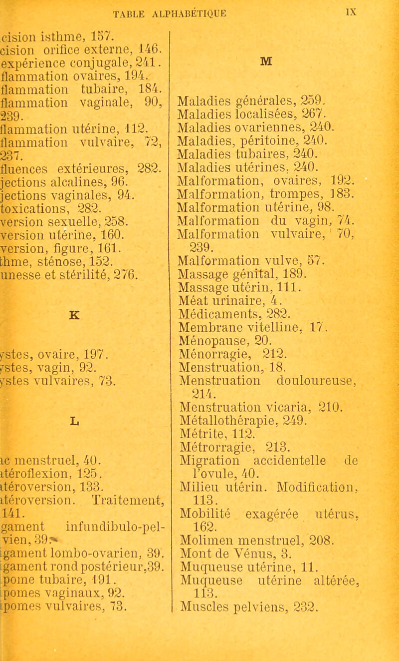 cision isthme, 157. cision orifice externe, 146. expérience conjugale, 241. flammation ovaires, 194. flammation tubaire, 184. flammation vaginale, 90, 239. flammation utérine, 112. flammation vulvaire, 72, 237. fluences extérieures, 282. jections alcalines, 96. jections vaginales, 94. toxications, 282. version sexuelle, 258. version utérine, 160. version, figure, 161. chme, sténose, 152. unesse et stérilité, 276. K fstes, ovaire, 197. y^stes, vagin, 92. )^stes vulvaires, 73. L ic menstruel, 40. itéroflexion, 125. itéroversion, 133. itéroversion. Traitement, 141. gament infundibulo-pel- vien, 39> Lgament lombo-ovarien, 39. Lgamcnt rond postérieur,39. pome tubaire, 191. -pomes vaginaux, 92. ipomes vulvaires, 73. M Maladies générales, 259. Maladies localisées, 267. Maladies ovariennes, 240. Maladies, péritoine, 240. Maladies tubaires, 240. Maladies utérines. 240. Malformation, ovaires, 192. Malformation, trompes, 183. Malformation utérine; 98. Malformation du vagin, 74. Malformation vulvaire, ' 70, 239. Malformation vulve, 57. Massage génital, 189. Massage utérin, 111. Méat urinaire, 4. Médicaments, 282. Membrane vitelline, 17. Ménopause, 20. Ménorragie, 212. Menstruation, 18, Menstruation douloureuse, 214. Menstruation vicaria, 210. Métallothérapie, 249. Métrite, 112. Métrorragie, 213. Migration accidentelle de l'ovule, 40. Milieu utérin. Modification, 113. Mobilité exagérée utérus. 162. Molimen menstruel, 208. Mont de Vénus, 3. Muqueuse utérine, 11. Muqueuse utérine altérée, 113. Muscles pelviens, 232.