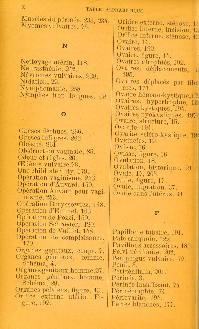 TABI.K MuscJes du périnée, 333. 2: Myomes vulvaires, 73. N Nettoyage utérin, 118. Neurasthénie, 242. Névromes vulvaires. 238 Nidation, 22. Nymphomanie. 258. Nymphes trop longues, 69. O Obèses déchues, 266. Obèses intègres, 266. Obésité, 261. Obstruction vaginale. 85. Odeur et règles, 20. Œdème vulvaire,73. One child sterility, 179, Opération vaginisme, 253. Opération d'Auvard, 150. Opération Auvard pour vagi- nisme, 253. Opération BoryssoAvicz, 148. Opération d'Eriimet, 103. Opération de Pozzi, 150. Opération Schrœder, 120. Opération de Vulliet, 148. Opération de complaisance, 170. Organes génitaux, coupe, 7. Organes génitaux, lémme. Schéma, 4. Organes génitaux,homme,27. Organes génitaux, homme, Schéma, 28. Organes pelviens, figure, 13. Orifice externe utérin. Fi- gure, 102. ALPHAUlilJoLE Orifice externe, sténose, 1- Orifice interne, incision, i; Orifice interne, sténose, i: Ovaire, 14. Ovaires, 192. Ovaire, figure, 14. Ovaires atrophiés, 192. Ovaires, déplacements, h 195. Ovaires déplacés par fibr mes, 171, Ovaire hémato-kystique.ir Ovaires, hypertrophie, l: Ovaires kystiques, 194. i Ovaires pyoicystiques. 197 Ovaire, structure. 15. Ovarite, 194. Ovarite scléro-kystique, 19^ Oviductes, 12. Ovisac, 16. Ovisac, figure, 16. Ovulation, 18. Ovulation, historique, 21 Ovule, 17, 203. Ovule, figure, 17. Ovule, migration, 37. Ovule dans l'utérus, il. P Papillome tubaire, 191. Pate canquoin, 122. Pavillons accessoires, 183. Pelvi-péritonite, 202. Pemphigus vulvaire, 72. Penil, 3. Périgénitalia, 201. Périnée, 3. Périnée insuffisant, 7'i. Périnéoraphie, 74. Périovarite, 194. Pertes blanches, 17 7.