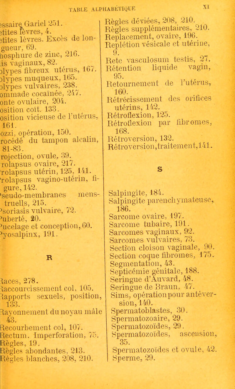 TAIÎI.E AU îssaireOai'iel 251. îtites lèvres, 4. îtites lèvres. Excès de lon- gueur, 69. tiosphure de zinc, 216. .is vaginaux, 82. Dlypes fibreux utérus, ib/. 3lypes muqueux, 165. Dlypes vulvaires, 238. ommade cocaïnée, 247. onte ovulaire, 204. osition coït. 133. osition vicieuse de l'utérus, 161. ozzi, opération, 150. rocédé du tampon alcalin, 81-83. rojection, ovule, 39^^ rolapsus ovaire, 217. rolapsus utérin, 12o, 141. 'rolapsus vagino-utérin, fi- gure, 142. 'seudo-membranes mens- truells, 215. Psoriasis vulvaire, 72. ^uberté, 20. ^ucelage et conception, 60. ^yosalpinx, 191. R ^aces, 278. Raccourcissement col, 105. Rapports sexuels, position, 133. =layonnement du noyau mâle 43. Recourbement col, 107. Rectum. Imperforation, 75. Règles, 19. Règles abondantes, 213. Règles blanches, 208, 210. [ABÉTIQliF. Règles déviées, 208, 210. Règles supplémentau'es, 210. Replacement, ovaire, 196. Replétion vésicale et utérine, 9. Rete vasculosum testis, 27. Rétention liquide vagm, 95. Retournement de l'utérus, 160. Rétrécissement des orifices utérins, 142. Rétroflexion, 125. Rétroflexion par fibromes, 168. Rétroversion, 132. Rétroversion jtraitemen t, 141. S Salpingite, 184. Salpingite parench ymateuse,, 186. Sarcome ovaire, 197. Sarcome tubaire, 191. Sarcomes vaginaux, 92. Sarcomes vulvaires, 73. Section cloison vaginale, 90. Section coque fibromes, 175. Segmentation, 43. Septicémie génitale, 188. Seringue d'Auvard, 48. Seringue de Rraun, 47. Sims; opération pour antéver- sion, 140. Spermatoblastes, 30. Spermatozoaire, 29. Spermatozoïdes, 29. Spermatozoïdes, ascension, 35. Spermatozoïdes et ovule, 42. Sperme, 29.