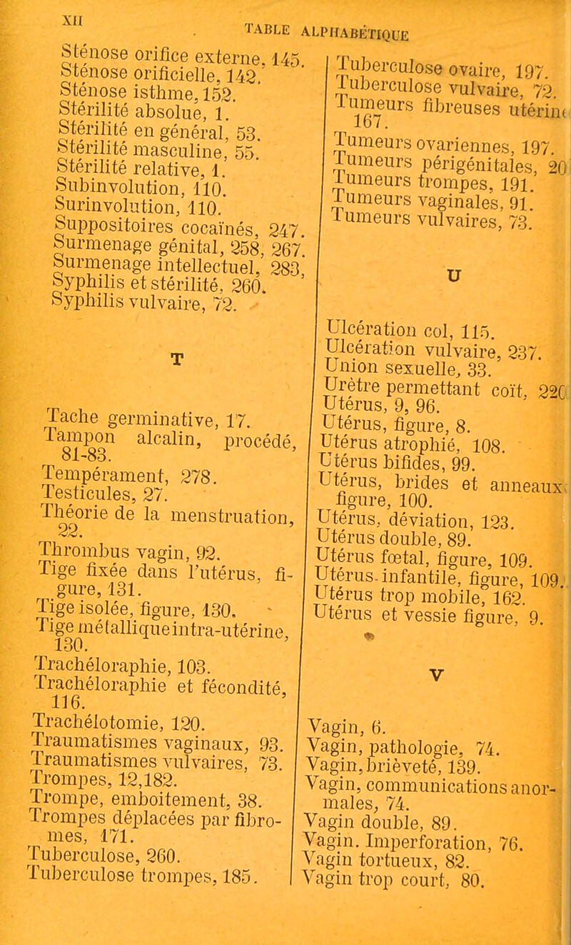 sténose orifice externe btenose orificielle, 342 Sténose isthme. 15,2. Stérilité absolue, 1. Stérilité en général, 53. Stérilité masculine, 55. Stérilité relative, 1. Subinvolution, 110. Surin volution, 110. SuiDpositoires cocaïnés, 247 Surmenage génital, 258, 267. Surmenage intellectuel, 283 Syphilis et stérilité. 260. Syphilis vulvaire, 72. TABLE ALPHABÉTIQUE 145. Tache germinative, 17. Tampon alcalin, procédé, 81-83. Tempérament, 278. Testicules, 27. Théorie de la menstruation, Thrombus vagin, 92. Tige fixée dans l'utérus, fi- gure, 131. Tige isolée, figure, 130, Tige mélalliqueintra-utérine, 130. Trachéloraphie, 103. Trachéloraphie et fécondité, Trachélotomie, 120. Traumatismes vaginaux, 93. Traumatismes vulvaires, 73 Trompes, 12,182. Trompe, emboîtement, 38. Trompes déplacées par fibro- mes, 171. Tuberculose, 260. Tuberculose trompes, 185. Tuberculose ovaire, 197. 1 uberculose vulvaire 7-) Tumeurs fibreuses utérine 1d7. Tumeurs ovariennes, 197 lumeurs périgénitales, 20, iumeurs trompes, 191 lumeurs vaginales. 91. lumeurs vulvaires, 73 U Ulcération col, 115. Ulcération vulvaire, 237 Union sexuelle, 33. Urètre permettant coït, 220, Utérus, 9, 96. Utérus, figure, 8. Utérus atrophié, 108. Utérus bifides, 99. Utérus, brides et anneaux figure, 100. Utérus, déviation, 123. Utérus double, 89. Utérus fœtal, figure, 109. Utérus-infantile, figure, 109. utérus trop mobile, 162. Utérus et vessie figure, 9. Vagin, 6. Vagin, pathologie, 74. Vagin, brièveté, 139. Vagin, communications anor- males; 74. Vagin double, 89. Vagin. Imperforation, 76. Vagin tortueux, 82. Vagin trop court, 80.