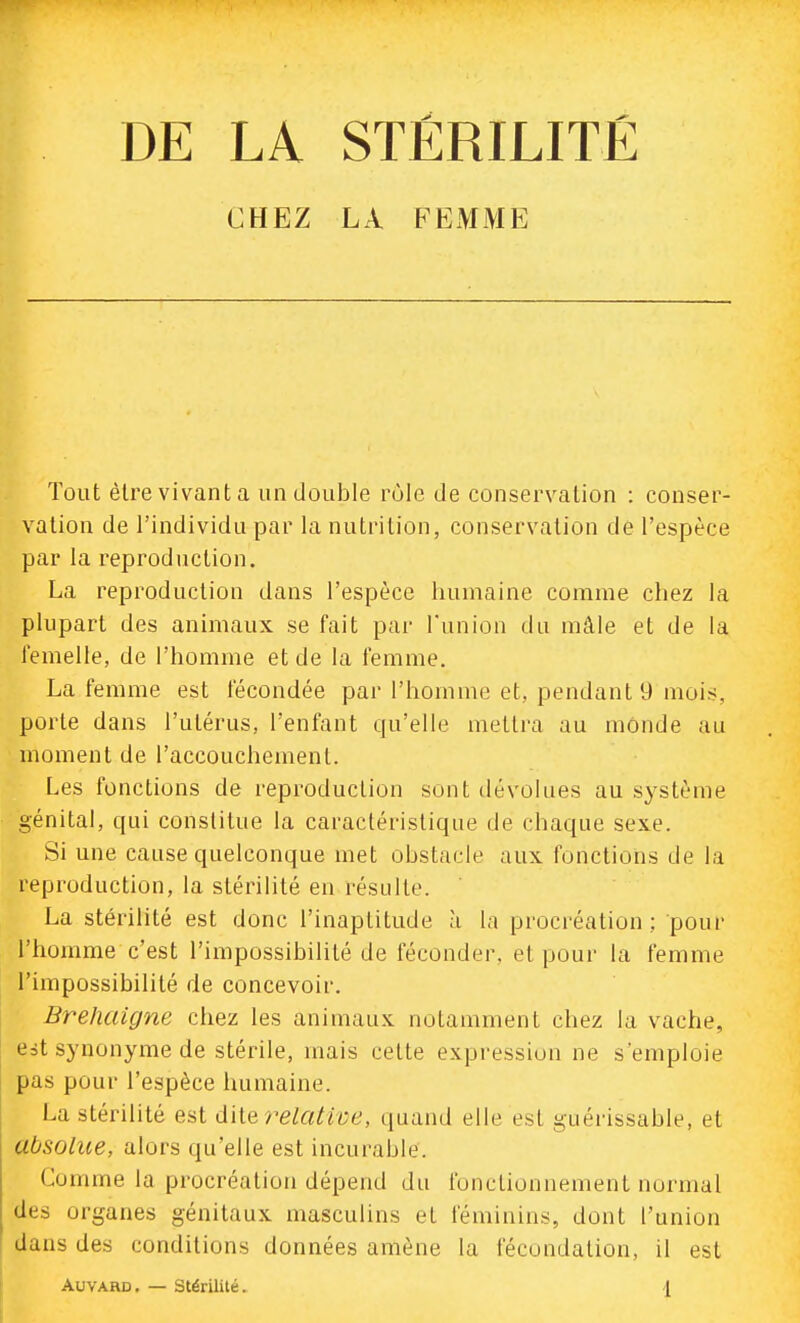 DE LA STÉRILITÉ CHEZ LA FEMME Tout èlrevivanta un double rôle de conservation : conser- vation de l'individu par la nutrition, conservation de l'espèce par la reproduction. La reproduction dans l'espèce humaine comme chez la plupart des animaux se fait par l'union du mâle et de la femelle, de l'homme et de la femme. La femme est fécondée par l'homme et, pendant 9 mois, porte dans l'utérus, l'enfant qu'elle mettra au monde au moment de l'accouchement. Les fonctions de reproduction sont dévolues au système génital, qui constitue la caractéristique de chaque sexe. Si une cause quelconque met obstacle aux fonctions de la reproduction, la stérilité en résulte. La stérilité est donc l'inaptitude à la procréation; pour l'homme c'est l'impossibilité de féconder, et pour la femme l'impossibilité de concevoir. Brehuigne chez les animaux notamment chez la vache, est synonyme de stérile, mais cette expression ne s'emploie pas pour l'espèce humaine. La stérilité est d'iie relatii-e, quand elle est guérissable, et absolue, alors qu'elle est incurable. Comme la procréation dépend du fonctionnement normal des organes génitaux masculins et féminins, dont l'union dans des conditions données amène la fécondation, il est AuvARD. — Stérilité. l