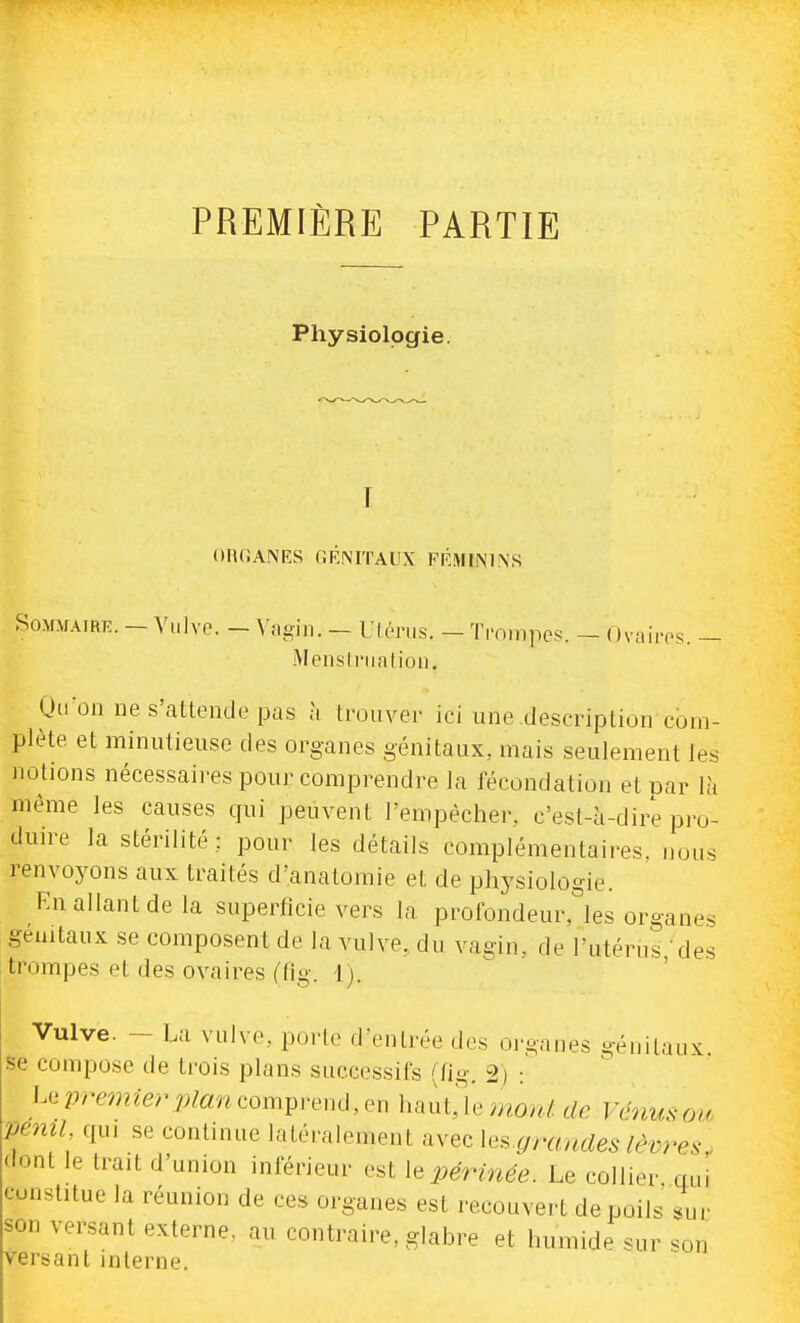 PREMIÈRE PARTIE Physiologie. ORfiANES GKNITAUX FRMININS Sommaire. —Viilvp. —Vtigin. — Uléi'us. —Tminpcs. — OvaiiTs. — MensLnitatioii. Oiion ne s'attende pas à trouver ici une description com- plète et minutieuse des organes génitaux, mais seulement les notions nécessaires pour comprendre la fécondation et par là même les causes qui peuvent l'empêcher, c'est-à-dire pro- duire la stérilité ; pour les détails complémentaires, nous renvoyons aux traités d'anatoraie et de physiologie. Kn allant de la superficie vers la profondeur,^les organes gemtaux se composent de la vulve, du vagin, de l'utérus des trompes et des ovaires ((ig. 1). Vulve. - Lu vulve, porte d'entrée des organes génitaux, se compose de trois plans successifs (flg. 2) : Le premier plan compi-end, en haut,Ve tnoni. de Venus ou peml, qui se continue latéralement avec grandes lèvres > dont le trait d'union inférieur est le périnée. Le collier qui constitue la réunion de ces organes est recouvert de poils' sur son versant externe, au contraire, glabre et humide sur «on versant interne.