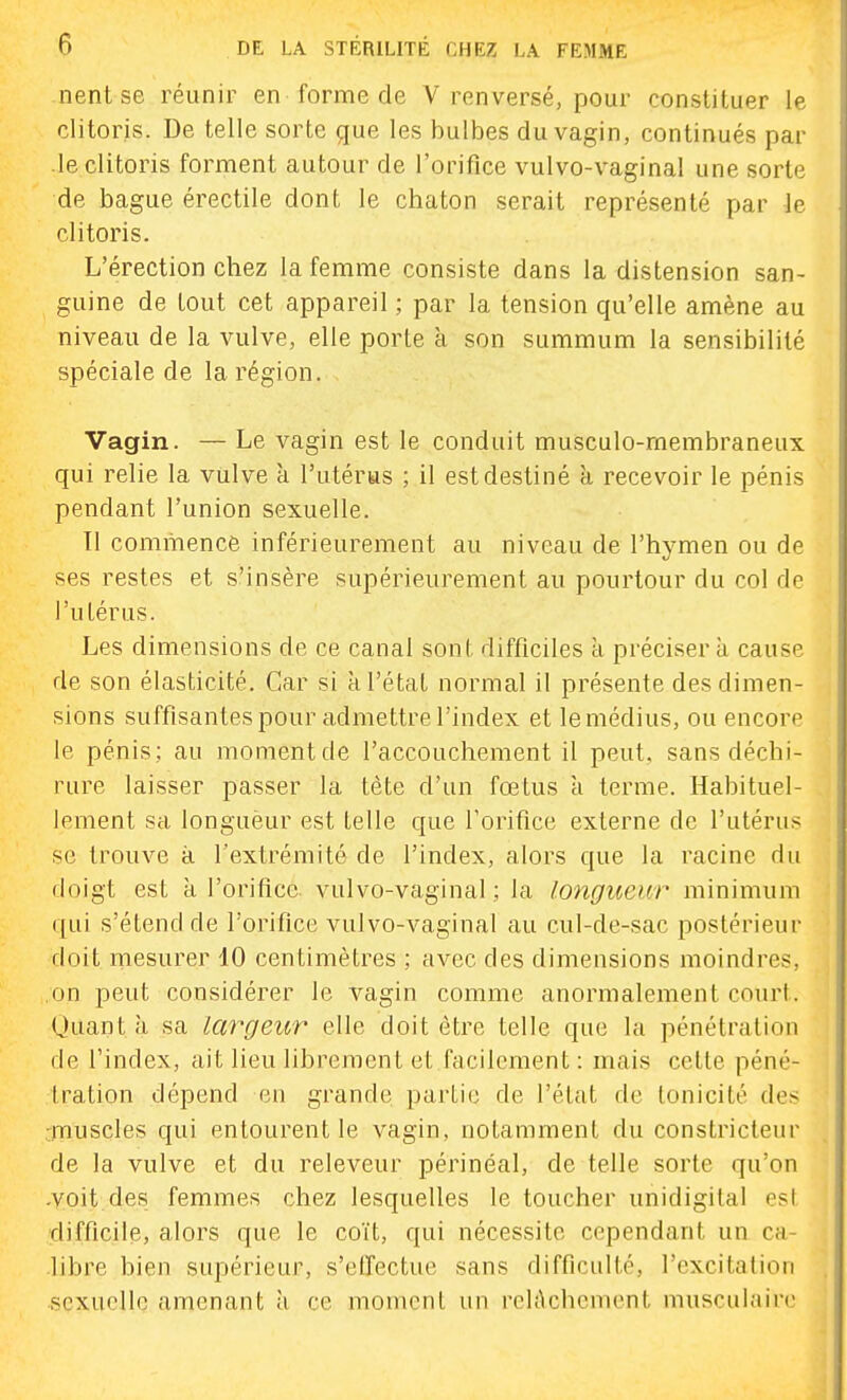 nent se réunir en forme de V renversé, pour constituer le clitoris. De telle sorte que les bulbes du vagin, continués par .le clitoris forment autour de l'orifice vulvo-vaginal une sorte de bague érectile dont le chaton serait représenté par le clitoris. L'érection chez la femme consiste dans la distension san- guine de tout cet appareil ; par la tension qu'elle amène au niveau de la vulve, elle porte a son summum la sensibilité spéciale de la région. Vagin. — Le vagin est le conduit musculo-rnembraneux qui relie la vulve à l'utérus ; il est destiné à recevoir le pénis pendant l'union sexuelle. Il commencé inférieurement au niveau de l'hymen ou de ses restes et s'insère supérieurement au pourtour du col de l'utérus. Les dimensions de ce canal sont difficiles a précisera cause de son élasticité. Car si à l'état normal il présente des dimen- sions suffisantes pour admettre l'index et le médius, ou encore le pénis; au momentde l'accouchement il peut, sans déchi- rure laisser passer la tète d'un fœtus a terme. Habituel- lement sa longuèur est telle que l'orifice externe de l'utérus se trouve à l'extrémité de l'index, alors que la racine du doigt est k l'orifice vulvo-vaginal; la longueur minimum qui s'étend de l'orifice vulvo-vaginal au cul-de-sac postérieur doit mesurer 10 centimètres ; avec des dimensions moindres, on peut considérer le vagin comme anormalement court. Uuantà sa largeur elle doit être telle que la pénétration de l'index, ait lieu librement et facilement : mais cette péné- tration dépend en grande partie de l'état de lonicité des :muscles qui entourent le vagin, notamment du constricteur de la vulve et du releveur périnéal, de telle sorte qu'on •voit.des femmes chez lesquelles le toucher unidigital est difficile, alors que le coït, qui nécessite cependant un ca- .libre bien supérieur, s'etfectue sans difficulté, l'excitalion sexuelle amenant à ce moment un rch^chcmcnt musculaire