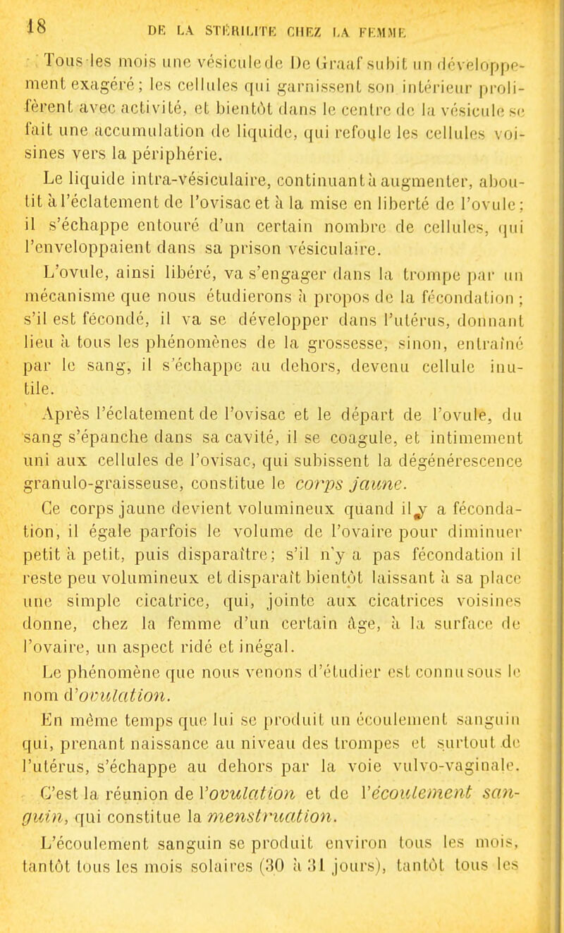 Tous les mois une vésicule de De Graaf subit un développe- ment exagéré; les cellules qui garnissent son intérieur proli- fèrent avec activité, et bientôt dans le centre de la vésicule s(; lait une accumulation de liquide, qui refoule les cellules voi- sines vers la périphérie. Le liquide intra-vésiculaire, continuantàaugmenter, abou- tit à l'éclatement de l'ovisac et à la mise en liberté do l'ovule; il s'échappe entouré d'un certain nombre de cellules, (pii l'enveloppaient dans sa prison vésiculaire. L'ovule, ainsi libéré, va s'engager dans la trompe par un mécanisme que nous étudierons à propos de la fécondation ; s'il est fécondé, il va se développer dans l'utérus, donnant lieu à tous les phénomènes de la grossesse, sinon, entraîné par le sang, il s'échappe au dehors, devenu cellule inu- tile. Après l'éclatement de l'ovisac et le départ de l'ovule, du sang s'épanche dans sa cavité, il se coagule, et intimement uni aux cellules de l'ovisac, qui subissent la dégénérescence granulo-graisseuse, constitue le corps jaune. Ce corps jaune devient volumineux quand il^ a féconda- tion, il égale parfois le volume de l'ovaire pour diminuer petit k petit, puis disparaître; s'il n'y a pas fécondation il reste peu volumineux et disparaît hientpt laissant à sa place une simple cicatrice, qui, jointe aux cicatrices voisines donne, chez la femme d'un certain âge, à la surface de l'ovaire, un aspect ridé et inégal. Le phénomène que nous venons d'étudier est connusous le nom cVovulation. En même temps que lui se produit un écoulement sanguin qui, prenant naissance au niveau des trompes et surtout de l'utérus, s'échappe au dehors par la voie vulvo-vaginale. C'est la réunion de Vovulation et de VécoiUement san- guin, qui constitue la menstruation. L'écoulement sanguin se produit environ tous les mois, tantôt tous les mois solaires (30 à .'Il jours), tantôt tous les