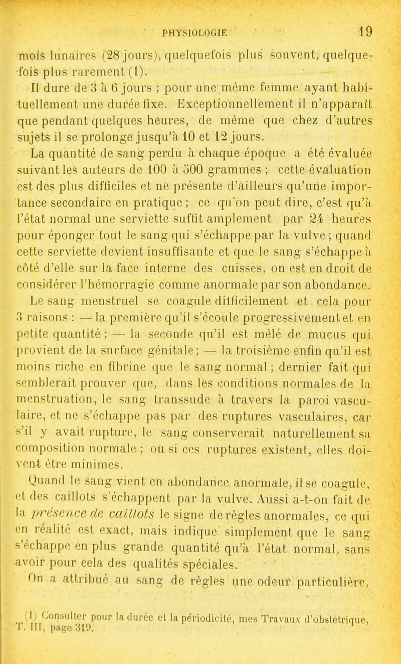mois lunaires (28 jours), quelquefois plus souvent, quelque- fois plus raremenl (1). Il dure de 3 k 6 jours ; pour une.même femme ayant habi- tuellement une durée fixe. Exceptionnellement il n'apparuit que pendant quelques heures, de même que chez d'autres sujets il se prolonge jusqu'à 10 et 12 jours. La quantité de sang perdu à chaque époque a été évaluée suivant les auteurs de 100 à oOO grammes ; cette évaluation est des plus difficiles et ne présente d'ailleurs qu'une impor- tance secondaire en pratique; ce qu'on peut dire, c'est qu'à l'état normal une serviette suffit amplement par 24 heures pour éponger tout le sang qui s'échappe par la vulve ; quand cette serviette devient insuffisante et que le sang s'échappe à côté d'elle sur la face interne des cuisses, on est en droit de considérer l'hémorragie comme anormale par son abondance. Le sang menstruel se coagule diificilement et cela pour 3 raisons : —la première qu'il s'écoule progressivement et en petite quantité ; — la seconde qu'il est mêlé de mucus qui provient de la surface génitale; — la troisième enfin qu'il est moins riche en fibrine que le sang normal ; dernier fait qui semblerait prouver que, dans les conditions normales de la menstruation, le sang transsude à travers la paroi vascu- laire, et ne s'échappe pas par des ruptures vasculaires, car s'il y avait rupture, le sang conserverait naturellement sa composition normale ; ou si ces ruptures existent, elles doi- \ ent être minimes. Quand le sang vient en abondance anormale, il se coagule, et des caillots s'échappent par la vulve. Aussi a-t-on fait de la présence de caillots le signe dérègles anormales, ce qui en réalité est exact, mais indique simplement que le sang s'échappe en plus grande quantité qu'à l'état normal, sans avoir pour cela des qualités spéciales. On a attribué au sang de règles une odeur particulière, (1) Consulter pour la durée el la périodicité, mes Travaux d'obstétrique, - T. iir, pago:3iy. ^