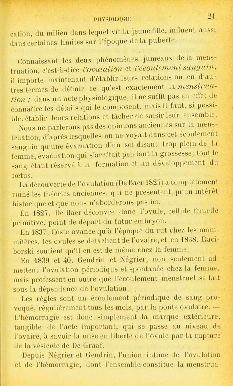 cation, du milieu dans lequel vit lu jeune fille, iniluent aussi dans certaines limites sur l'époque de la puberté. Connaissant les deux phénomènes jumeaux de la mens- truation, c'est-à-dire fovulation et L'écoulement sanguin, il importe maintenant d'établir leurs relations ou en d'au- tres termes de définir ce qu'est exactement la 'menstrua- tion ; dans un acte physiologique, il ne suffit pas en efi'et de connaître les détails qui le composent, mais il faut, si possi- ij|(>. établir leurs relations et tâcher de saisir leur ensemble. Nous ne parlerons pas des opinions anciennes sur la mens- truation, d'après lescpielles on ne voyait dans cet écoulement sanguin qu'une évacuation d'un soi-disant trop plein de la femme, évacuation qui s'arrêtait pendant la grossesse, tout le sang étant réservé à la formation et au développement du lœtus. La découverte de l'ovulation (DeBaer 1827) a complètement miné les théories anciennes, qui ne présentent qu'un intérAt historique et que nous n'aborderons pas ici. En 1827, De Baer découvre donc l'ovule, cellule femelle primitive, point de départ du futur embryon. En 1837, Coste avance qu'à l'époque du rut chez les mam- mifères, les ovules se détachent de l'ovaire, et en 1838, Raci- borski soutient qu'il en est de même chez la femme. En 1839 et 40, Gendrin et Négrier, non seulement ad- mettent l'ovulation périodique et spontanée chez la femme, mais professent en outre que l'écoulement menstruel se fait sous la dépendance de l'ovulation. . Les règles sont un écoulement périodiciue de sang pro- voqué, régulièrement tous les mois, par la ponte ovulaire. — L'hémorragie est donc simplement la marque extérieure, tangible de l'acte important, qui se passe au niveau de l'ovaire, à savoir la mise en liberté de l'ovule par la rupture de la vésicule de De Graaf. Depuis Négrier et Gendrin, l'union intime de l'ovulation et de l'hémorragie, dont l'ensemble constitue la menstrua-