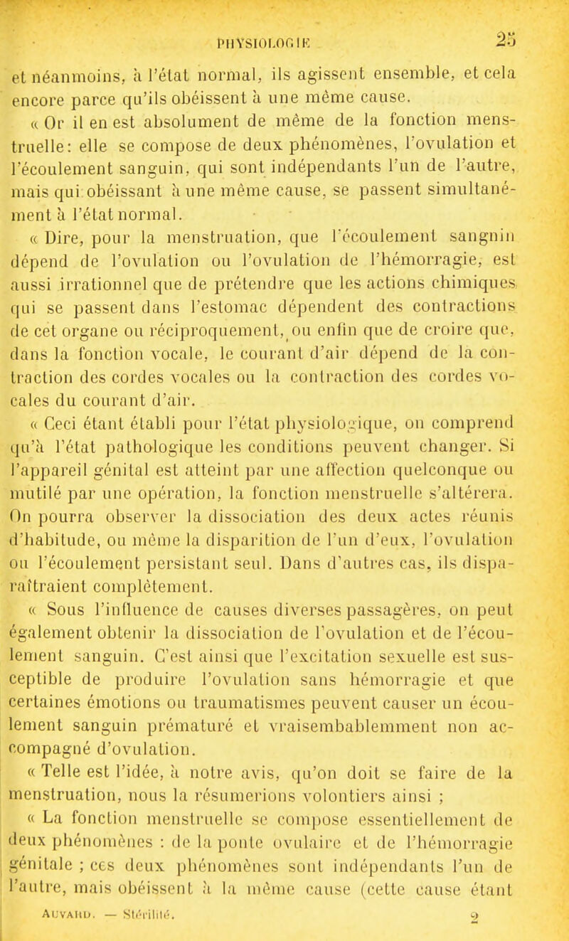 et néanmoins, à l'élal normal, ils agissent ensemble, et cela encore parce qu'ils obéissent à une même cause. a Or il en est absolument de même de la fonction mens- truelle: elle se compose de deux phénomènes, l'ovulation et l'écoulement sanguin, qui sont indépendants l'un de l'autre, mais qui obéissant aune même cause, se passent simultané- ment à l'état normal. « Dire, pour la menstruation, que l'écoulement sangniii dépend de l'ovulation ou l'ovulation de l'hémorragie, est aussi irrationnel que de prétendre que les actions chimiques, qui se passent dans l'estomac dépendent des contractions de cet organe ou réciproquement, ou enfin que de croire que, dans la fonction vocale, le courant d'air dépend de la con- traction des cordes vocales ou la contraction des cordes vo- cales du courant d'air. (( Ceci étant établi pour l'état physiolo,nique, on comprend qu'à l'état pathologique les conditions peuvent changer. Si l'appareil génital est atteint par une affection quelconque ou mutilé par une opération, la fonction menstruelle s'altérera. On pourra observer la dissociation des deux actes réunis d'habitude, ou même la disparition de l'un d'eux, l'ovulation ou l'écoulement persistant seul. Dans d'autres cas, ils dispa- raîtraient complètement. « Sous l'influence de causes diverses passagères, on peut également obtenir la dissociation de l'ovulation et de l'écou- lement sanguin. C'est ainsi que l'excitation sexuelle est sus- ceptible de produire l'ovulation sans hémorragie et que certaines émotions ou traumatismes peuvent causer un écou- lement sanguin prématuré et vraisembablemment non ac- compagné d'ovulation. « Telle est l'idée, à notre avis, qu'on doit se faire de la menstruation, nous la résumerions volontiers ainsi ; « La fonction menstruelle se compose essentiellement de deux phénomènes : de la ponte ovulaire et de l'hémorragie génitale ; ces deux phénomènes sont indépendants l'un de l'autre, mais obéissent a la môme cause (cette cause étant Al.VAIll). — Sli'lilili'. Çf