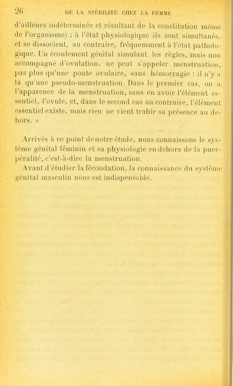 d'ailleurs indcleniiinée et résullanl de la constitution même de l'organisme) ; à l'état physiologique ils sont simultanés, et se dissocient, au contraire, fréqaemment à l'état patholo- gique. Un écoulement génital simulant les règles, mais non accompagné d'ovulation, ne peut s'appeler menstruation, pas plus qu'une ponte ovulaire, sans hémorragie : il n'y a là qu'une pseudo-menstruation. Dans le premier cas, on a l'apparence de la menstruation, sans en avoir l'élément e.s- sentiel, l'ovule, et, dans le second cas nu contraire, l'élément essentiel existe, mais rien ne vient trahir sa présence au de- hors. )) Arrivés à ce point de notre étude, nous connaissons le sys- tème génital féminin et sa physiologie en dehors de la puei- péralité, c'est-à-dire la menstruation. Avant d'étudier la fécondation, la connaissance du système génital masculin nous est indispensable.