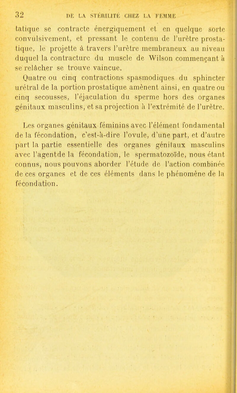 tatiqiie se contracte énergiqiiement et en quelque sorte convulsivement, et pressant le contenu de l'urètre prosta- tique, le projette à travers l'urètre membraneux au niveau duquel la contracture du muscle de Wilson commençant à se relâcher se trouve vaincue. Quatre ou cinq contractions spasmodiques du sphincter urétral de la portion prostatique amènent ainsi, en quatre ou cinq secousses, l'éjaculation du sperme hors des organes génitaux masculins, et sa projection à l'extrémité de l'urètre. Les organes génitaux féminins avec l'élément fondamental de la fécondation, c'est-à-dire l'ovule, d'une part, et d'autre part la partie essentielle des organes génitaux masculins avec l'agentde la fécondation, le spermatozoïde, nous étant connus, nous pouvons aborder l'étude de l'action combinée de ces organes et de ces éléments dans le phénomène de la fécondation.