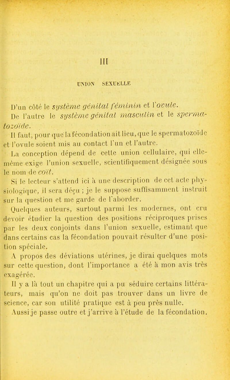 UMON SEXUELLE D'un côté le système génital féminm et VoDule. De l'aulre le système génital masculin et le sperma- tozoïde. 11 faut, pour que lafécondation ait lieu, que le spermatozoïde et l'ovule soient mis au contact l'un et l'autre. La conception dépend de cette union cellulaire, qui elle- même exige l'union sexuelle, scientifiquement désignée sous le nom de coït. Si le lecteur s'attend ici à une description de cet acte phy- siologique, il sera déçu ; je le suppose suffisamment instruit sur la question et me garde de Taborder. (juelques auteurs, surtout parmi les modernes, ont cru devoir étudier la question des positions réciproques prises par les deux conjoints dans l'union sexuelle, estimant que dans certains cas la fécondation pouvait résulter d'une posi- tion spéciale. A propos des déviations utérines, je dirai quelques mots sur cette question, dont l'importance a été à mon avis très pxagéréo. 11 y a là tout un chapitre qui a pu séduire certains littéra- teurs, mais qu'on ne doit pas trouver dans un livre de science, car son utilité pratique est à peu près nulle. Aussi je passe outre et j'arrive à l'étude de la fécondation.