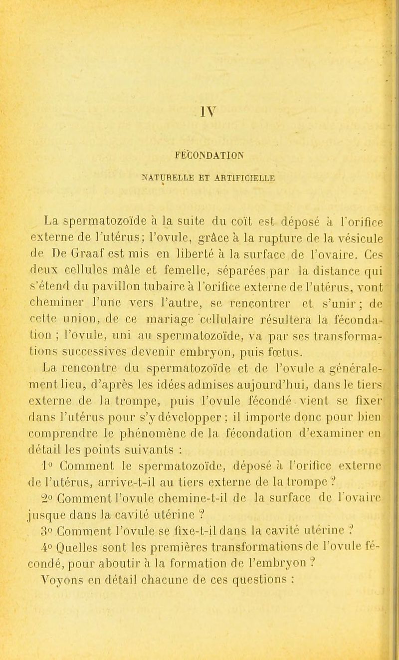 FÉCONDATION NATURELLE ET ARTIFICIELLE La spermatozoïde à la suite du coït est déposé à rorifice externe de l'utérus; l'ovule, grâce a la rupture de la vésicule de De Graaf est mis en liberté a la surface de l'ovaire. Ces deux cellules mâle et femelle, séparées par la distance qui s'étend du pavillon tubaire à l'orifice externe de l'utérus, vont cheminer l'une vers l'autre, se rencontrer et s'unir; de celte union, de ce mariage cellulaire résultera la féconda- tion ; l'ovule, uni au spermatozoïde, va par ses transforma- tions successives devenir embryon, puis fœtus. La rencontre du spermatozoïde et do l'ovule a générale- ment lieu, d'après les idées admises aujourd'hui, dans le tiers externe de la trompe, puis l'ovule fécondé vient se fixer dans l'utérus pour s'y développer ; il importe donc pour bien comprendre le phénomène de la fécondation d'examiner en détail les points suivants : 1 Comment le spermatozoïde, déposé à l'orifice externe de l'utérus, arrive-t-il au tiers externe de la trompe ? tio Comment l'ovule cbemine-l-il de la surface de l'ovaire jusque dans la cavité utérine ? 3 Comment l'ovule se fixe-t-ildans la cavité utérine :' 4° Quelles sont les premières transformations de l'ovule fé- condé, pour aboutir à la formation de l'embryon ? Voyons en détail chacune de ces questions :