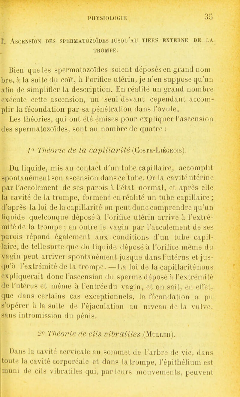 r. Ascension DES spermatozoïdes jusqu'au tiers externe dr la TROMPE. Bien que les spermalozoïdes soient déposés en grand nom- bre, à la suite du coït, à l'orifice utérin, je n'en suppose qu'un afin de simplifier la description. En réalité un grand nombre exécute cette ascension, un seul devant cependant accom- plir la fécondation par sa pénétration dans l'ovule. Les théories, qui ont été émises pour expliquer l'ascension des spermatozoïdes, sont au nombre de quatre : 7 Théorie de la ccqnllOTité {Cosirv.-LmGKOK). Du liquide, mis au contact d'un tube capillaire^ accomplit spontanément son ascension dans ce tube. Or la cavité utérine par l'accotement de ses parois à l'état normal, et après elle la cavité de la trompe, forment en réalité un tube capillaire; d'après la loi de la capillarité on peut donc comprendre qu'un liquide quelconque déposé à l'orifice utérin arrive a l'extré- mité de la trompe : en outre le vagin par l'accolement de ses parois répond également aux conditions d'un tube capil- laire, de tellesorte que du liquide déposé à l'orifice même du vagin peut arriver spontanément jusque dans l'utérus et jus- qu'à l'extrémité de la trompe, — La loi de la capillarité nous expliquerait donc l'ascension du sperme déposé à l'extrémité de l'utérus et môme à l'entrée du vagin, et on sait, en effet, que dans certains cas exceptionnels, la fécondation a pu s'opérer à la suite de l'éjaculation au niveau de la vulve, sans intromission du pénis, i' Théorie de ails vibratiles (Muller). Dans la cavité cervicale au sommet de l'arbre de vie, dans toute la cavité corporéale et dans la trompe, l'épithélium est jmuni de cils vibratiles qui, parleurs mouvements, peuvent