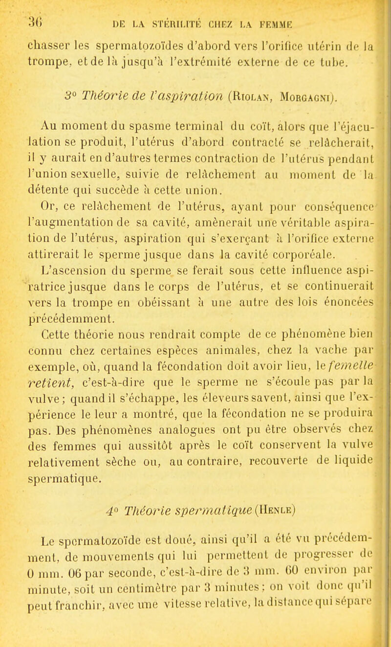 chasser les spermatozoïdes d'abord vers l'orifice utérin de la trompe, et de là jusqu'il l'extrémité externe de ce tube. 3° Théorie de l'aspiration (Rtolan, Morgagni). Au moment du spasme terminal du coït, alors que l'éjacu- lation se produit, l'utérus d'abord contracté se relâcherait, il y aurait en d'autres termes contraction de l'utérus pendant l'union sexuelle, suivie de relâchement au moment de la détente qui succède h cette union. Or, ce relâchement de l'utérus, ayant pour conséquence l'augmentation de sa cavité, amènerait une véritable aspira- tion de l'utérus, aspiration qui s'exerçant h l'orifice extei-ne attirerait le sperme jusque dans la cavité corporéale. L'ascension du sperme se ferait sous cette influence aspi- ratrice jusque dans le corps de l'utérus, et se continuerait vers la trompe en obéissant à une autre des lois énoncées précédemment. Cette théorie nous rendrait compte de ce phénomène bien connu chez certaines espèces animales, chez la vache par exemple, où, quand la fécondation doit avoir lieu, \q femelle retient, c'est-à-dire que le sperme ne s'écoule pas par la vulve; quand il s'échappe, les éleveurs savent, ainsi que l'ex- périence le leur a montré, que la fécondation ne se produira pas. Des phénomènes analogues ont pu être observés chez des femmes qui aussitôt après le coït conservent la vulve relativement sèche ou, au contraire, recouverte de liquide spermatique. 4° Théorie spermatique {llmt^) Le spermatozoïde est doué, ainsi qu'il a été vu précédem- ment, de mouvements qui lui permettent de progresser de 0 mm. 06 par seconde, c'cst-ti-dire de W mm. GO environ par minute, soit un centimètre par 3 minutes ; on voit donc qu'il peut franchii-, avec ime vitesse relative, la distance qui sépare