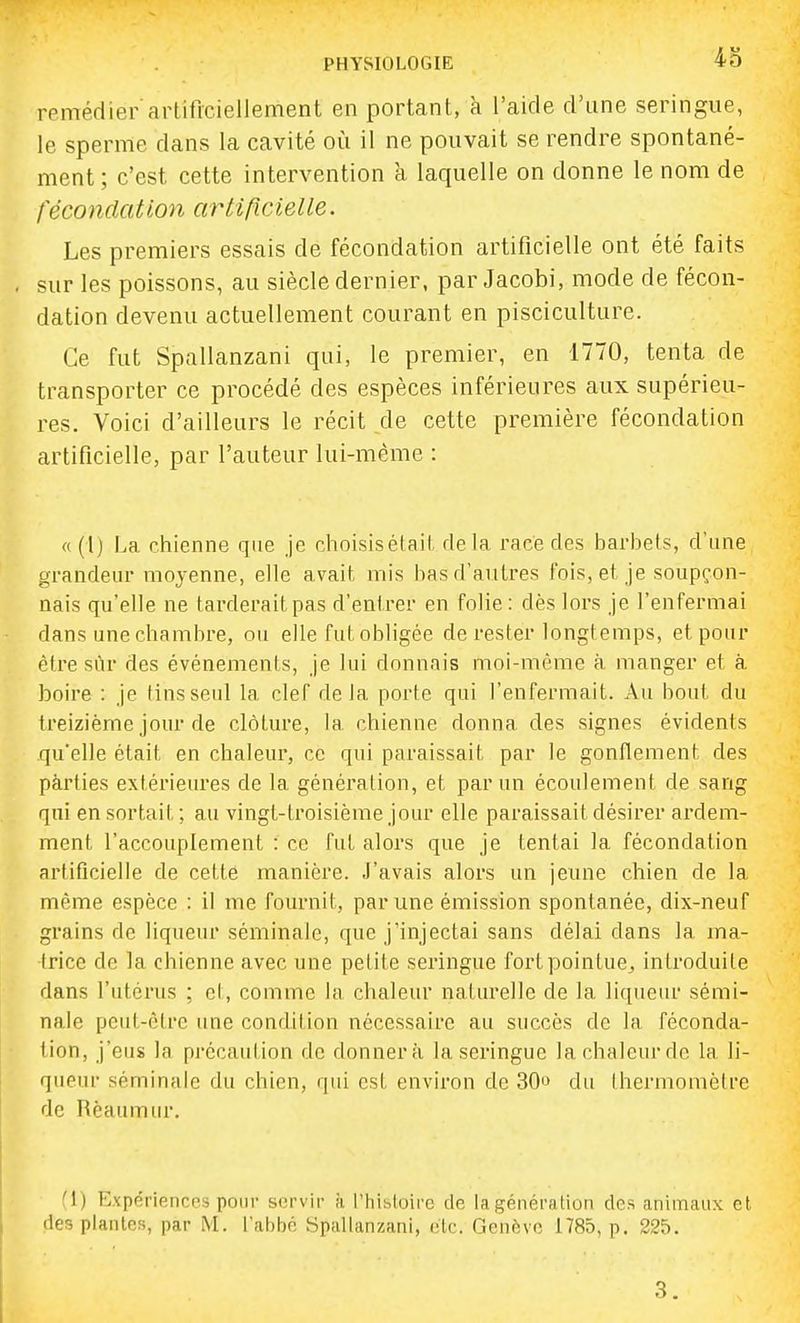 remédier artificiellement en portant, à l'aide d'une seringue, le sperme dans la cavité où il ne pouvait se rendre spontané- ment; c'est cette intervention à laquelle on donne le nom de fécondation arlificielle. Les premiers essais de fécondation artificielle ont été faits sur les poissons, au siècle dernier, par Jacobi, mode de fécon- dation devenu actuellement courant en pisciculture. Ce fut Spallanzani qui, le premier, en 1770, tenta de transporter ce procédé des espèces inférieures aux supérieu- res. Voici d'ailleurs le récit de cette première fécondation artificielle, par l'auteur lui-même : «(l) La chienne que je choisisétait rlela race des barbets, d'une grandeur moyenne, elle avait mis bas d'autres fois, et je soupçon- nais qu'elle ne tarderait pas d'entrer en folie: dès lors je l'enfermai dans une chambre, ou elle fut obligée de rester longtemps, et pour être svir des événements, je lui donnais moi-même à manger et à boire : je tins seul la cleT delà porte qui l'enfermait. Au bout du treizième jour de clôture, la chienne donna des signes évidents qu'elle était en chaleur, ce qui paraissait par le gonflement des pàrties extérieures de la génération, et par un écoulement de sang qui en sortait; au vingt-troisième jour elle paraissait désirer ardem- ment l'accouplement : ce fut alors que je tentai la fécondation artificielle de cette manière. J'avais alors un jeune chien de la même espèce : il me fournil, par une émission spontanée, dix-neuf grains de liqueur séminale, que j'injectai sans délai dans la ma- trice de la chienne avec une petite seringue fort pointue, introduite dans l'utérus ; el, comme la chaleur naturelle de la liqueur sémi- nale peut-être une condition nécessaire au succès de la féconda- tion, j'eus la précaution de donnera la seringue la chaleur de la li- queur séminale du chien, qui est environ de 30t> du thermomètre de Rèaumur. fi) Expériences pour servir à l'histoire de la génération des animaux et des plantes, par M. l'abbé Spallanzani, élc. Genève 1785, p. 225.