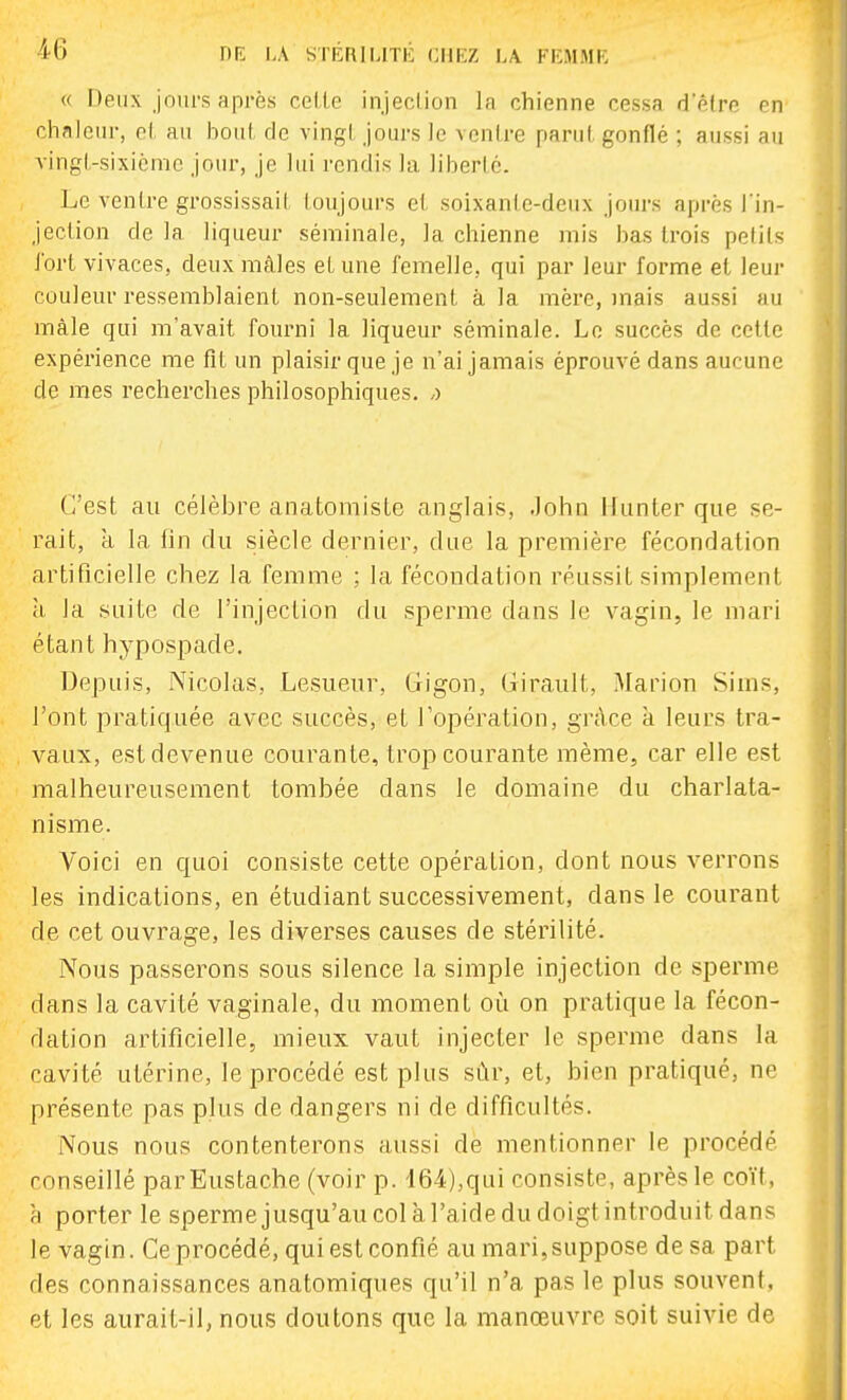« Deux jom-s après celle injeclion In chienne cessa d'êlre en chnieiir, el au bout de vingt Jours le ventre parut gonflé ; aussi au vingt-sixième jour, je lui rendis la liberté. Le ventre grossissait toujours et soixante-deux joui-s après l'in- jection de la liqueur séminale, la chienne mis bas trois petits iort vivaces, deux mâles et une femelle, qui par leur forme et leur couleur ressemblaient non-seulement à la mère, mais aussi au mâle qui m'avait fourni la liqueur séminale. Le succès de cette expérience me fit un plaisir que je n'ai jamais éprouvé dans aucune de mes recherches philosophiques, j C'est au célèbre anatomiste anglais, John Hunter que se- rait, à la fin du siècle dernier, due la première fécondation artificielle chez la femme ; la fécondation réussit simplement à la suite de l'injection du sperme dans le vagin, le mari étant hypospade. Depuis, Nicolas, Lesueur, (.rigon, Girault, Marion Sims, l'ont pratiquée avec succès, et Topération, grâce à leurs tra- vaux, est devenue courante, trop courante même, car elle est malheureusement tombée dans le domaine du charlata- nisme. Voici en quoi consiste cette opération, dont nous verrons les indications, en étudiant successivement, dans le courant de cet ouvrage, les diverses causes de stérilité. Nous passerons sous silence la simple injection de sperme dans la cavité vaginale, du moment où on pratique la fécon- dation artificielle, mieux vaut injecter le sperme dans la cavité utérine, le procédé est plus sùr, et, bien pratiqué, ne présente pas plus de dangers ni de difficultés. Nous nous contenterons aussi de mentionner le procédé conseillé parEustache (voir p. 164),qui consiste, après le coït, h porter le spermejusqu'au col à l'aide du doigt introduit dans le vagin. Ce procédé, qui est confié au mari,suppose de sa part des connaissances anatomiques qu'il n'a pas le plus souvent, et les aurait-il, nous doutons que la manœuvre soit suivie de