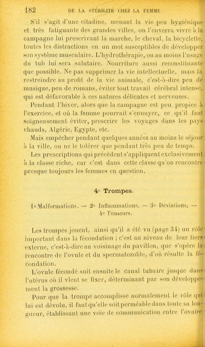 S'il s'agil d'une citadine, menant la vie peu hygiénique et très fatiguante des grandes villes, on l'enverra vivre ù la. campagne lui prescrivant la marche, le cheval, la hicyclelle, toutes les distractions en un mot susceptibles de développer- son système musculaire. L'hydrothérapie, ou au moins l'usage ■ du tul) lui sera salutaire. Nourriture aussi reconslituanif que possible. Ne pas supprimer la vie intellectuelle, mais la restreindre au profit de la vie animale, c'est-à-dire peu de musique, peu de romans, éviter tout travail cérébral intensif qui est défavorable à ces natures délicates et nerveuses. Pendant l'hiver, alors que la campagne est peu propice à l'exercice, et où la femme pourrait s'ennuyer, ce qu'il faut soigneusement éviter, prescrire les voyages dans les pa \ - chauds, Algérie, Egypte, etc. Mais empêcher pendant quelques années au moins le séjour à la ville, ou ne le tolérer que pendant très peu de temps-. Les prescriptions qui précèdent s'appliquent exclusivement; à la classe riche, car c'est dans cette classe qu'on rencontre presque toujours les femmes en question. 4iO Trompes. lo Malformations.âo Inflauimalions. ^ 3o Dévialiotis. — 4o Tumeurs. Les trompes jouent, ainsi qu'il a été vu (page 34) un rùl'' Important dans la fécondation ; c'est au niveau de leur tiers externe, c'est-a-dire au voisinage du pavillon, c[ae s'opère la.i i^encontre de l'ovule et du spermatozoïde, d'où i^ésultc la fé^, tondation. L'ovule fécondé suit ensuite le Canal tubaire jusque dans^ l'utérus où il vient se fixer, déterminant par son dévelopiM - hifent la grossesse. Pour que la trompé accomplisse normalement le rôle qui) lui est dévolu, il faut qu'elle sdit perméable dans toute sa lon- gueur, établissant une vdie de cdmniunication entre l'ovaii-»'