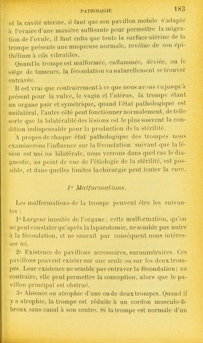 l>ATHOLUtilK 1^3 et la cavité utérine, il faut que son pavillon mobile s'adaplc à l'ovaire d'une manière suffisante pour permettre la migra- lion de l'ovule, il faut enlln que toute la surface utérine de la trompe présente une muqueuse normale, revêtue de son épi- Ihélium à cils vibratiles. Quand la trompe est malformée, entlammée, déviée, ou le siège de tumeurs, la fécondation va naturellement se trouver entravée. II est vrai que contrairement a ce que nous avons vu jusqu'il présent pour la vulve, le vagin et l'utérus, la trompe étant un organe pair et symétrique, quand l'étal pathologique est unilatéral, l'autre côté peut fonctionner normalement, dételle sorte que la bilatéralitédes lésions est le plus souvent la con- dition indispensable pour la production delà stérilité. A propos de chaque état pathologique des trompes nous examinerons l'influence sur la fécondation suivant que la lé- sion est uni ou bilatérale, nous verrons dans quel cas le dia- gnostic, au point de vue de l'étiologie de la stérilité, est pos- sible, et dans quelles limites lachirurgie peut tenter la cure. Malformatmis. Les malformations de la trompe peuvent être les suivan- tes : l^'Largeur inusitée de l'organe; cette malformation, qu'on ne peut constater qu'après la laparotomie, ne semble pas nuire à la fécondation, et ne saurait par conséquent nous intéres- ser ici. 2o Existence de pavillons accessoires, surnuméraires. Ces pavillons peuvent exister sur une seule ou sur les deux trom- pes. Leur existence ne semble pas entraver la fécondation ; au contraire, elle peut permettre la conception, alors que le pa- villon principal est obstrué. Absence ou atrophie d'une oude deux trompes. Quand il y a atrophie, la trompe est réduite a un cordon musculo-li- brcux sans canal à son centre. Si la trompe est normale d'un