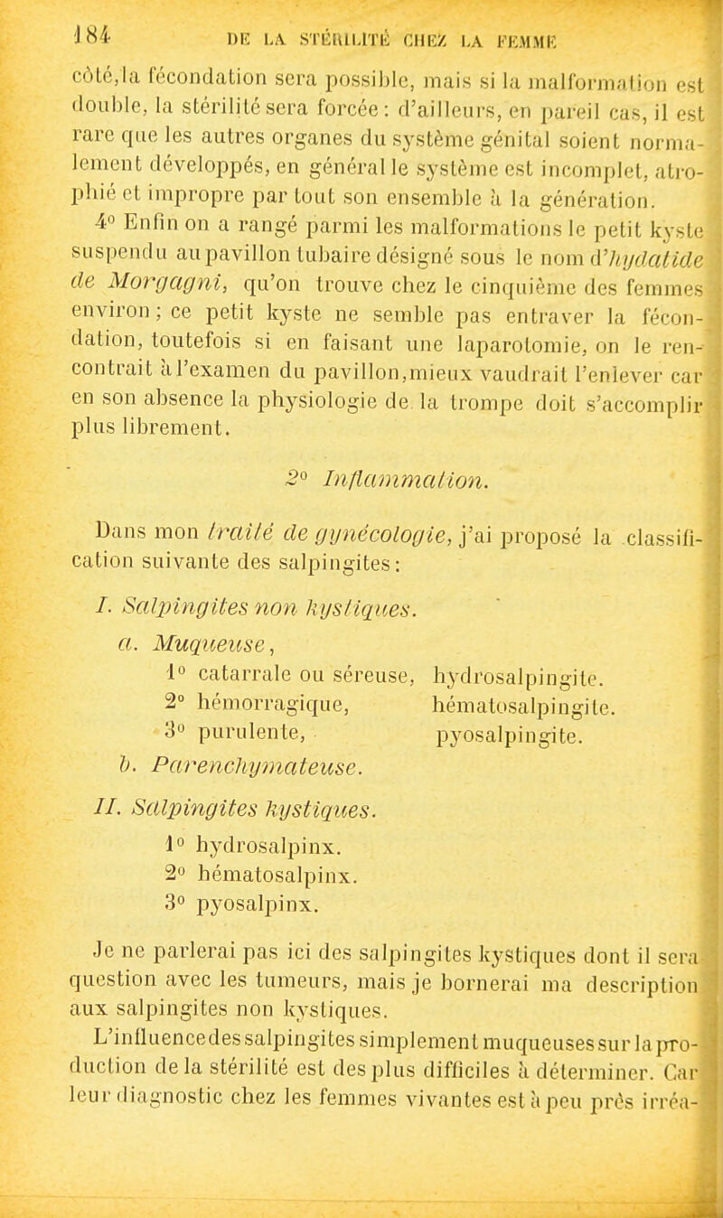 côlG,la fécondation sera possible, mais si la malformation est double, la stérilité sera forcée: d'ailleurs, en pareil cas, il est rare que les autres organes du système génital soient norma- lement développés, en général le système est incomplet, atro- pine et impropre par tout son ensemble à la génération. 4« Enfin on a rangé parmi les malformations le petit kyste suspendu au pavillon tubaire désigné sous le nom d'hydatide de Morgagni, qu'on trouve chez le cinquième des femmes environ; ce petit kyste ne semble pas entraver la fécon- dation, toutefois si en faisant une laparotomie, on le ren- contrait à l'examen du pavillon,mieux vaudrait l'enlever cai' en son absence la physiologie de. la trompe doit s'accomplir plus librement. 2° Intlcunmalion. Dans mon Irailé de gynécologie, j'ai proposé la classifi cation suivante des salpingites: /. SaljnngUes non hys/iqices. a. Muqueuse, 1° catarrale ou séreuse, hydrosalpingite. 2° hémorragique, hématosalpingite. 30 purulente, pyosalpingite. &. Parenchymateuse. IL Saljnngites kystiques. 1° hydrosalpinx. 2o hématosalpinx. 30 pyosalpinx. Je ne parlerai pas ici des salpingites kystiques dont il ser question avec les tumeurs, mais je bornerai ma descriptio aux salpingites non kystiques. L'inlluencedes salpingites simplement muqueuses sur lapro duction delà stérilité est des plus difficiles à déterminer. Ca leur diagnostic chez les femmes vivantes est à peu prés irréa
