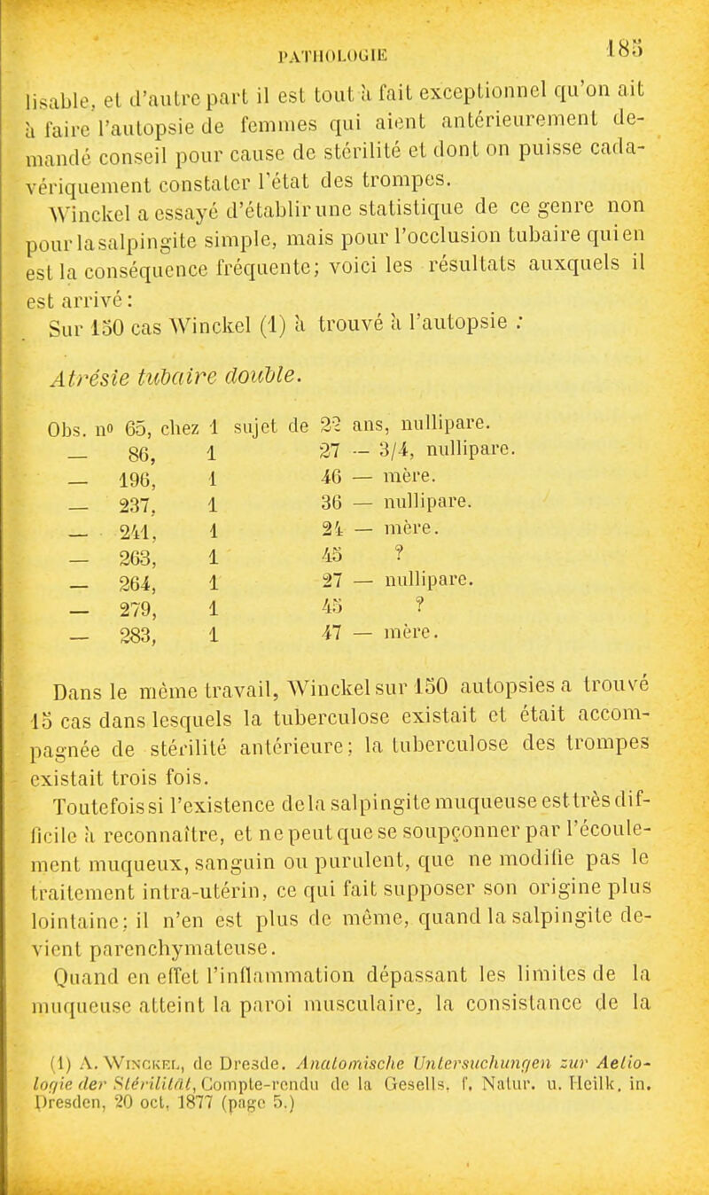 PATHOLOGIE J^OO lisable, el d'aulrepart il est tout îi fait exceptionnel qu'on ait à faire l'autopsie de femmes qui aient antérieurement de- mandé conseil pour cause de stérilité et dont on puisse cada- vériquement constater l'état des trompes. Winckel a essayé d'établir une statistique de ce genre non pourlasalpingite simple, mais pour l'occlusion tubaire qui en est la conséquence fréquente; voici les résultats auxquels il est arrivé : Sur 150 cas Winckel (1) à trouvé a l'autopsie ; Atrésie tubaire douUe. Obs. no 65, chez 1 sujet de 22 ans, nullipare. — 86, 1 27 — 3/4, nullipare. — 196, 1 46 — mère. — 237, 1 36 — millipare. — 241, 1 24 — mère. — 263, 1 45 ? - 264, 1 27 — nullipare. — 279, 1 45 ? — 283, 1 47 — mère. Dans le même travail, Winckel sur 150 autopsies a trouvé lo cas dans lesquels la tuberculose existait et était accom- pagnée de stérilité antérieure; la tuberculose des trompes existait trois fois. Toutefoissi l'existence delà salpingite muqueuse esttrès dif- ficile à reconnaître, et ne peut que se soupçonner par l'écoule- ment muqueux, sanguin ou purulent, que ne modifie pas le traitement intra-utérin, ce qui fait supposer son origine plus lointaine; il n'en est plus de même, quand la salpingite de- vient parenchymateuse. Quand en elTet l'inflammation dépassant les limites de la muqueuse atteint la paroi musculaire, la consistance de la (1) A. Winckel, de Dresde. Anatomische Unlersuchunqen zur Aelio- lof/ie cler Stérililât,Com])le-rcndu delà Gesells. f. Nalur. u. Heilk. in.