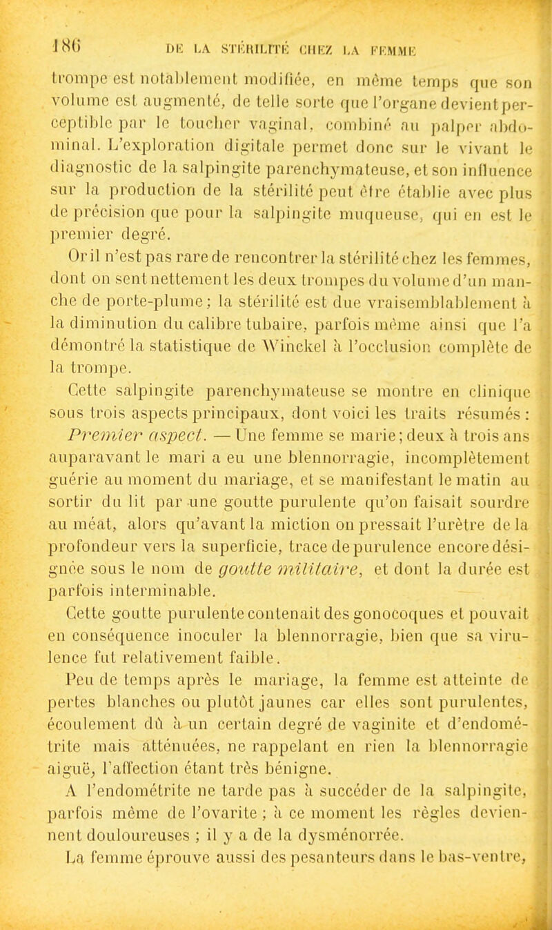 trompe est notal)lement modifiée, en même temps que son volume est augmenté, de telle sorte que l'organe devient per- ceptible par le toucher vaginal, combiné au palper abdo- minal. L'exploration digitale permet donc sur le vivant le diagnostic de la salpingite parenchymateuse, et son influence sur la production de la stérilité peut être établie avec plus de précision que pour la salpingite muqueuse, qui en est le premier degré. Or il n'est pas rare de rencontrer la stérilité chez les femmes, dont on sent nettement les deux trompes du volume d'un man- che de porte-plume; la stérilité est due vraisemblablement à la diminution du calibre tubaire, parfois même ainsi que l'a démontré la statistique de Winckel à l'occlusion complète de la trompe. Cette salpingite parenchymateuse se montre en clinique sous trois aspects principaux, dont voici les traits résumés : Pre77iier aspect. —Une femme se marie; deux à trois ans auparavant le mari a eu une blennorragie, incomplètement guérie au moment du mariage, et se manifestant le matin au sortir du lit par-une goutte purulente qu'on faisait sourdre au méat, alors qu'avant la miction on pressait l'urètre de la profondeur vers la superficie, trace de purulence encore dési- gnée sous le nom de goutte militaire, et dont la durée est parfois interminable. Cette goutte purulente contenait des gonocoques et pouvait en conséquence inoculer la blennorragie, bien que sa viru- lence fut relativement faible. Peu de temps après le mariage, la femme est atteinte de pertes blanches ou plutôt jaunes car elles sont purulentes, écoulement dû à un certain degré de vaginite et d'endomé- trite mais atténuées, ne rappelant en rien la blennorragie aiguë, Tafiection étant très bénigne. A l'endométrite ne tarde pas à succéder de la salpingite, parfois même de l'ovarite ; à ce moment les règles devien- nent douloureuses ; il y a de la dysménorrée. La femme éprouve aussi des pesanteurs dans le bas-ventre,