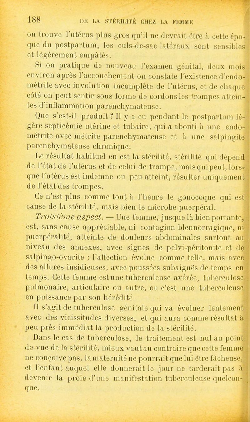 LA STIÎRILITI-: (IHKZ LA FEMMK on Irouve rulcrus plus gros qu'il ne devrait (Hre à cette épo- que du postpartum, les culs-de-sac latéraux sont sensiljles et légèrement empâtés. Si on pratique de nouveau l'examen génital, deux mois environ après l'accouchement on constate l'existence d'endo- métriteavec involution incomplète de l'utérus, et de chaque côté on peut sentir sous forme de cordons les trompes attein- tes d'inflammation parenchymateuse. Que s'est-il produit? 11 y a eu pendant le postpartum lé- gère septicémie utérine et tuhaire, qui a abouti à une endo- métrite avec métrite parenchymateuse et à une salpingite parenchymateuse chronique. Le résultat habituel en est la stérilité, stérilité qui dépend de l'état de l'utérus et de celui de trompe, mais qui peut, lors- que l'utérus est indemne ou peu atteint, résulter uniquement de l'état des trompes. Ce n'est plus comme tout a l'heure le gonocoque qui est cause de la stérilité, mais bien le microbe puerpéral. Troisième aspect. — Une femme, jusque la bien portante, est, sans cause appréciable, ni contagion blennorragique, ni puerpéralité, atteinte de douleurs abdominales surtout au niveau des annexes, avec signes de pelvi-péritonite et de salpingo-ovarite : l'afTection évolue comme telle, mais avec des allures insidieuses, avec poussées subaiguës de temps en temps. Cette femme est une tuberculeuse avérée, tuberculose pulmonaire, articulaire ou autre, ou c'est une tuberculeuse en puissance par son hérédité. 11 s'agit de tuberculose génitale qui va évoluer lentement avec des vicissitudes diverses, et qui aura comme résultat à peu près immédiat la production de la stérilité. Dans le cas de tuberculose, le traitement est nul au point do vue de la stérilité, mieux vaut au contraire que cette femme ne conçoive pas, la maternité ne pourrait que lui être fùcheuse, et l'enfant auquel elle donnerait le jour ne tarderait pas à devenir la proie d'une manifestation tuberculeuse quelcon- que.
