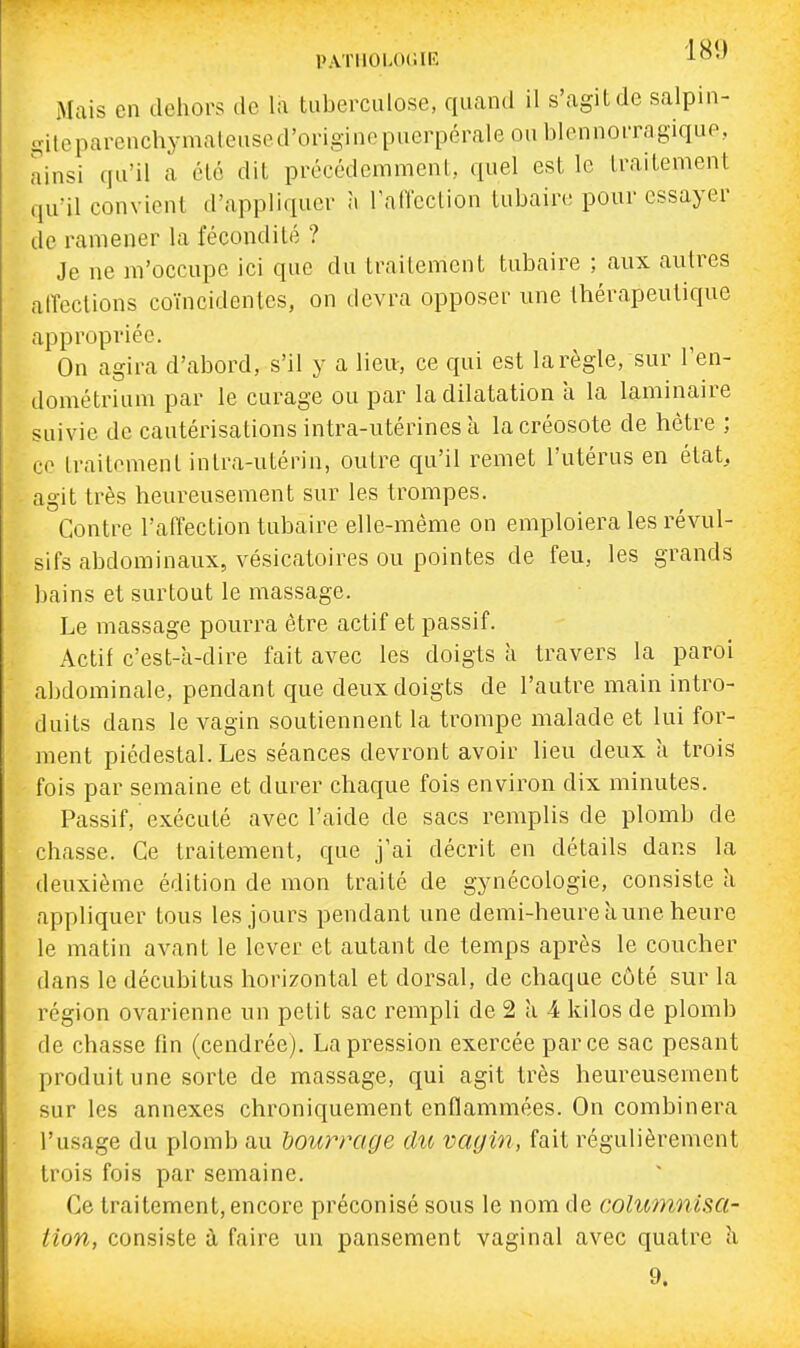 PATlIOUKilE ^O'' Mais en dehors de la tuberculose, quand il s'agit de salpin- oitcparenchymaleused'originepuerpéraleoublennoiTagiqup, ainsi qu'il a été dit précédemment, quel est le traitement qu'il convient d'appliquer à l'affection tubaire pour essayer de ramener la fécondité ? Je ne m'occupe ici que du traitement tubaire ; aux autres alTections coïncidentes, on devra opposer une thérapeutique appropriée. On agira d'abord, s'il y a lieu-, ce qui est la règle, sur l'en- dométrium par le curage ou par la dilatation a la laminaire suivie de cautérisations intra-utérines à la créosote de hêtre ; ce traitement intra-utérin, outre qu'il remet l'utérus en état, agit très heureusement sur les trompes. Contre l'affection tubaire elle-même on emploiera les révul- sifs abdominaux, vésicatoires ou pointes de feu, les grands bains et surtout le massage. Le massage pourra être actif et passif. Actif c'est-à-dire fait avec les doigts à travers la paroi abdominale, pendant que deux doigts de l'autre main intro- duits dans le vagin soutiennent la trompe malade et lui for- ment piédestal. Les séances devront avoir lieu deux à trois fois par semaine et durer chaque fois environ dix minutes. Passif, exécuté avec l'aide de sacs remplis de plomb de chasse. Ce traitement, que j'ai décrit en détails dans la deuxième édition de mon traité de gynécologie, consiste à appliquer tous les jours pendant une demi-heure à une heure le matin avant le lever et autant de temps après le coucher dans le décubitus horizontal et dorsal, de chaque coté sur la région ovarienne un petit sac rempli de 2 à 4 kilos de plomb de chasse fin (cendrée). La pression exercée par ce sac pesant produit une sorte de massage, qui agit très heureusement sur les annexes chroniquement enflammées. On combinera l'usage du plomb au bourrage du vagin, fait régulièrement trois fois par semaine. Ce traitement, encore préconisé sous le nom de columnisa- tion, consiste à faire un pansement vaginal avec quatre à