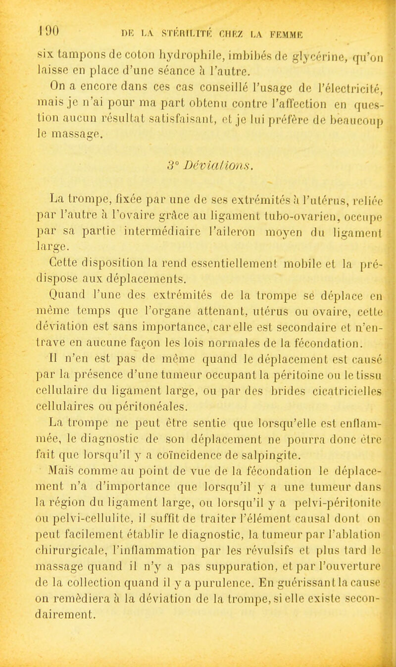 six tampons de coton hydrophile, imbihés de glycérine, qu'on laisse en place d'une séance li l'autre. On a encore dans ces cas conseillé l'usage de rélectricité, mais je n'ai pour ma part obtenu contre l'affection en ques- tion aucun résultat satisfaisant, et je lui préfère de beaucoup le massage. 3° Bévialions. La trompe, fixée par une de ses extrémités à l'utérus, reliée par l'autre à l'ovaire grâce au ligament tubo-ovarien, occupe par sa partie intermédiaire l'aileron moyen du ligament large. Cette disposition la rend essentiellement mobile et la pré- dispose aux déplacements. Quand l'une des extrémités de la trompe se déplace en même temps que l'organe attenant, utérus ou ovaire, cette déviation est sans importance, car elle est secondaire et n'en- trave en aucune façon les lois normales de la fécondation. Il n'en est pas de môme quand le déplacement est causé par la présence d'une tumeur occupant la péritoine ou le tissu cellulaire du ligament large, ou par des brides cicatricielles cellulaires ou périlonéales. La trompe ne peut être sentie que lorsqu'elle est enflam- mée, le diagnostic de son déplacement ne pourra donc être fait que lorsqu'il y a coïncidence de salpingite. Mais comme au point de vue de la fécondation le déplace- ment n'a d'importance que lorsqu'il y a une tumeur dans la région du ligament large, ou lorsqu'il y a pelvi-péritonite ou pelvi-cellulitc, il suffit de traiter l'élément causal dont on peut facilement établir le diagnostic, la tumeur par l'ablation chirurgicale, l'inflammation par les révulsifs et plus tard le massage quand il n'y a pas suppuration, et par l'ouverture de la collection quand il y a purulence. En guérissant la cause on remédiera à la déviation de la trompe, si elle existe secon- dairement.