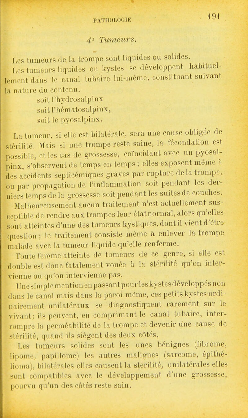 40 Tumeurs. Les lumeiu's de la trompe sont liquides ou solides. Les tumeurs liquides ou kystes se développent licabituel- lementdans le canal lubaire lui-même, constituant suivant la nature du contenu. soit rhydrosalpinx soit l'hématosalpinx, soit le pyosalpinx. La tumeur, si elle est bilatérale, sera une cause obligée de stérilité. Mais si une trompe reste saine, la fécondation est possible, et les cas de grossesse, coïncidant avec un pyosal- pinx, s'observent de temps en temps ; elles exposent même à des accidents septicémiques graves par rupture delà trompe, ou par propagation de l'inflammation soit pendant les der- niers temps de la grossesse soit pendant les suites de couches. Malheureusement aucun traitement n'est actuellement sus- ceptible de rendre aux trompes leur étatnormal, alors qu'elles sont atteintes d'une des tameurs kystiques, dont il vient d'être question ; le traitement consiste môme à enlever la trompe malade avec la tumeur liquide qu'elle renferme. Toute fem.me atteinte de tumeurs de ce genre, si elle est double est donc fatalement vouée h la stérilité qu'on inter- vienne ou qu'on intervienne pas. Une simple mention en passant pour les kystes développés non dans le canal mais dans la paroi même, ces petitskystes'ordi- nairement unilatéraux se diagnostiquent rarement sur le vivant; ils peuvent, en comprimant le canal tubaire, inter- rompre la perméabilité de la trompe et devenir une cause de stérilité, quand ils siègent des deux côtés. Les tumeurs solides sont les unes bénignes (fibrome, lipome, papillome) les autres malignes (sarcome, épithé- lioma), bilatérales elles causent la stérilité, unilatérales elles sont compatibles avec le développement d'une grossesse, pourvu qu'un des côtés reste sain.