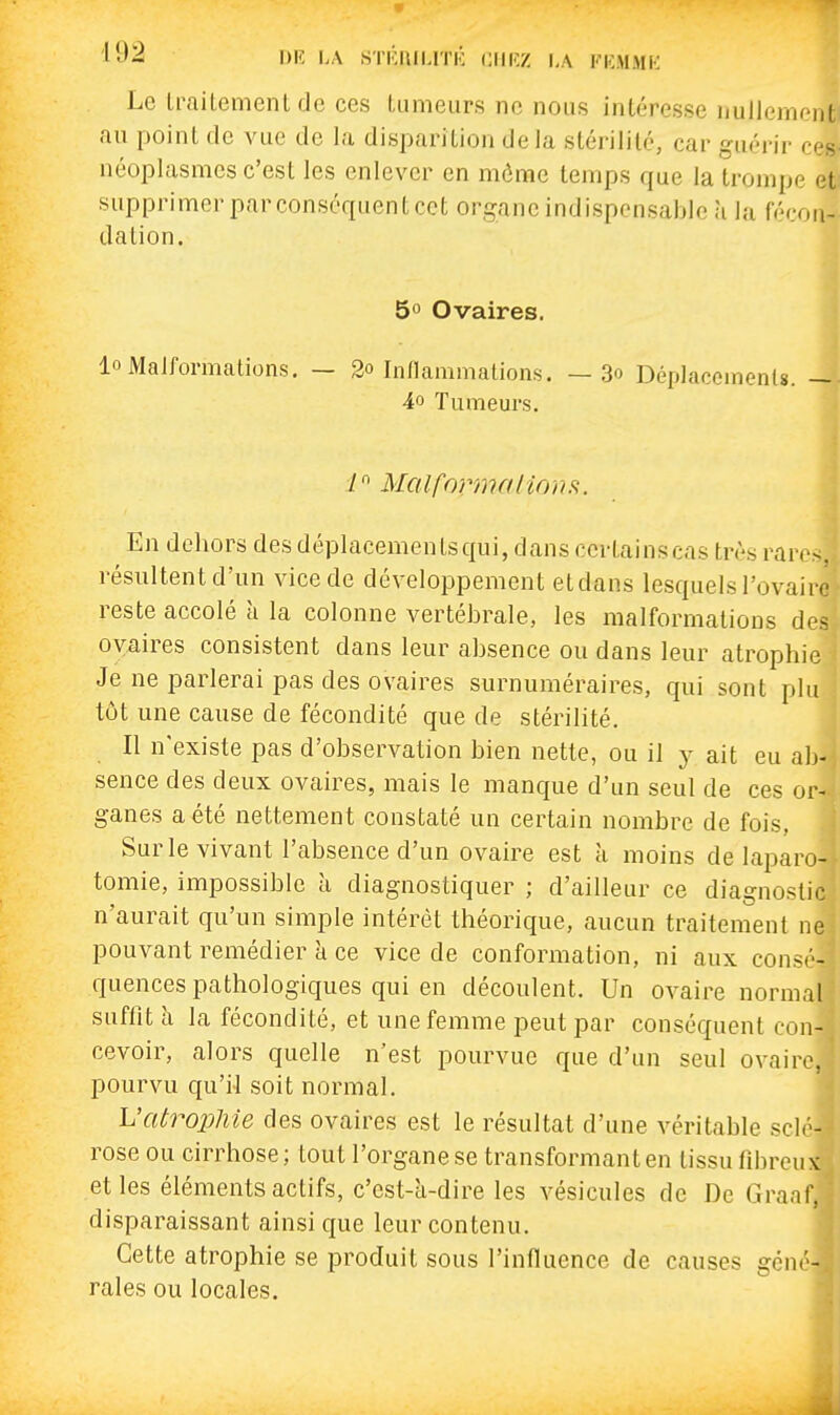 Le IraiLement de ces tumeurs ne nous intéresse nullement au point de vue de la disparition delà stérilité, car guérir ces néoplasmes c'est les enlever en môme temps que la trompe et supprimerparconséquentcet organe indispensable h la fécon- dation. 5° Ovaires. lo Malformations. — 2o Indammations. — 3o Déplacements. — 40 Tumeurs. / MalformalioiiH. En dehors des déplacements qui, dans certainscas très rar.-. résultent d'un vice de développement etdans lesquels l'ovaire reste accolé à la colonne vertébrale, les malformations des oyaires consistent dans leur absence ou dans leur atrophie Je ne parlerai pas des ovaires surnuméraires, qui sont plu tôt une cause de fécondité que de stérilité. Il n'existe pas d'observation bien nette, ou il y ait eu ab- sence des deux ovaires, mais le manque d'un seul de ces or- ganes a été nettement constaté un certain nombre de fois, Sur le vivant l'absence d'un ovaire est à moins de laparo- tomie, impossible à diagnostiquer ; d'ailleur ce diagnostic n'aurait qu'un simple intérêt théorique, aucun traitement ne pouvant remédier à ce vice de conformation, ni aux consé- quences pathologiques qui en découlent. Un ovaire normal suffit à la fécondité, et une femme peut par conséquent con- cevoir, alors quelle n'est pourvue que d'un seul ovaire, pourvu qu'il soit normal. L'atrophie des ovaires est le résultat d'une véritable sclé- rose ou cirrhose; tout l'organe se transformant en tissu fibreux et les éléments actifs, c'est-à-dire les vésicules de De Graaf, disparaissant ainsi que leur contenu. Cette atrophie se produit sous l'influence de causes géné- rales ou locales.