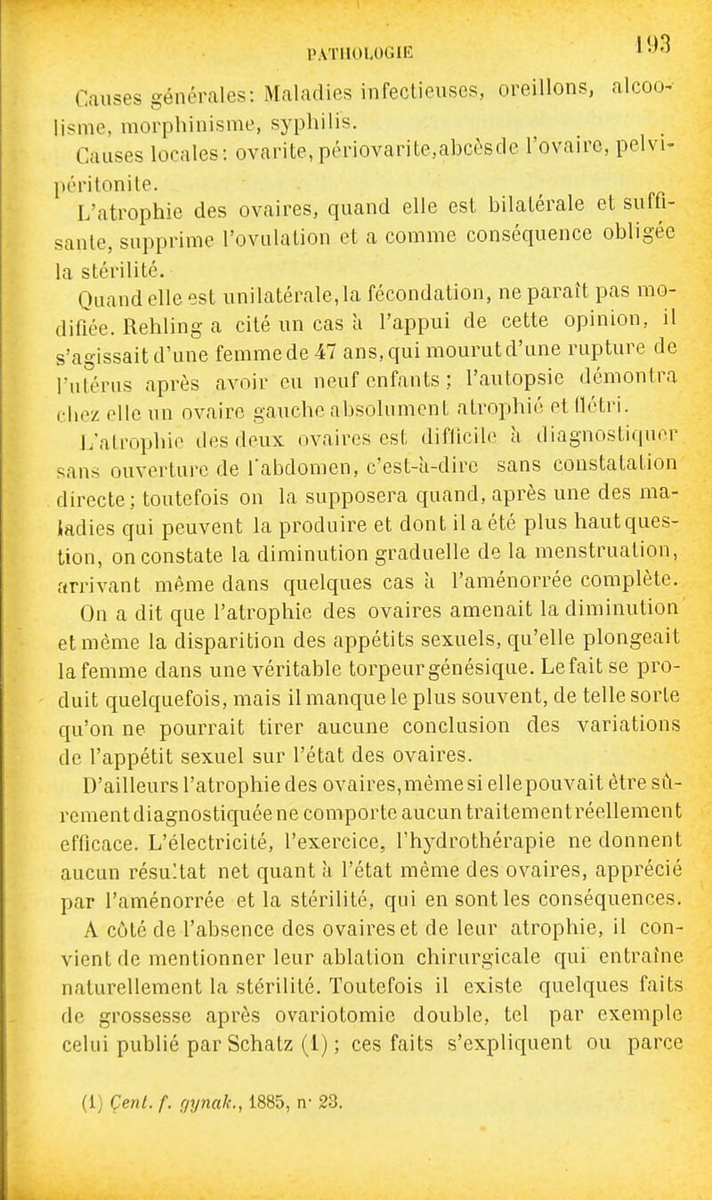 PATHOLOGIE 1 -^3 Causes générales: Maladies infectieuses, oreillons, alcoo- iisme, morphinisme, syphilis. Causes locales: ovarite,périovarite.abcèsde l'ovaire, pelvi- péritonite. L'atrophie des ovaires, quand elle est bilatérale et suffi- sante, supprime l'ovulation et a comme conséquence obligée la stérilité. Quand elle est unilatérale, la fécondation, ne paraît pas mo- difiée. Rehling a cité un cas à l'appui de cette opinion, il s'agissait d'une femme de 47 ans, qui mourut d'une rupture de Tnlirus après avoir eu neuf enfants; l'autopsie démontra (•liez elle un ovaire gauche absolument atrophié et flétri. J.'atrophio des deux ovaires est difficile k diagnostiquer sans ouverture de l'abdomen, c'est-a-dire sans constatation directe; toutefois on la supposera quand, après une des ma- tadies qui peuvent la produire et dont il a été plus haut ques- tion, on constate la diminution graduelle de la menstruation, arrivant même dans quelques cas à l'aménorrée complète. On a dit que l'atropliie des ovaires amenait la diminution et même la disparition des appétits sexuels, qu'elle plongeait la femme dans une véritable torpeur génésique. Le fait se pro- duit quelquefois, mais il manque le plus souvent, de telle sorte qu'on ne pourrait tirer aucune conclusion des variations de l'appétit sexuel sur l'état des ovaires. D'ailleurs l'atropliie des ovaires,même si ellepouvait être sû- rement diagnostiquée ne comporte aucun traitement réellement efficace. L'électricité, l'exercice, l'hydrothérapie ne donnent aucun résultat net quant à l'état même des ovaires, apprécié par l'aménorrée et la stérilité, qui en sont les conséquences. A côté de l'absence des ovaires et de leur atrophie, il con- vient de mentionner leur ablation chirurgicale qui entraine naturellement la stérilité. Toutefois il existe quelques faits de grossesse après ovariotomie double, tel par exemple celui publié par Schatz (1) ; ces faits s'expliquent ou parce (1) Cent. f. f/ynalc, 1885, ir 23.