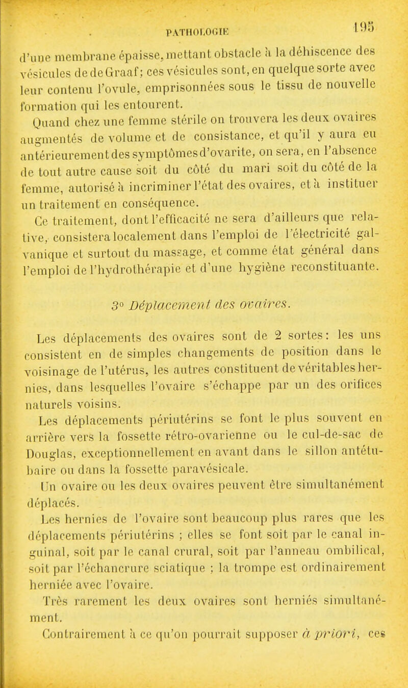 PATHOÎ-Or.IK > •'•J ,1'unc membrane épaisse, mettant obstacle a la déhiscence des vésicules dedeGraaf; ces vésicules sont, en quelque sorte avec leur contenu l'ovule, emprisonnées sous le tissu de nouvelle formation qui les entourent. Quand chez une femme stérile on trouvera les deux ovaires augmentés de volume et de consistance, et qu'il y aura eu antérieurement des symptômes d'ovarite, on sera, en l'absence de tout autre cause soit du côté du mari soit du côté de la femme, autorisé à incriminer l'état des ovaires, etk instituer un traitement en conséquence. Ce traitement, dont l'efficacité ne sera d'ailleurs que rela- tive, consistera localement dans l'emploi de l'électricité gal- vanique et surtout du massage, et comme état général dans l'emploi de l'hydrothérapie et d'une hygiène reconstituante. 3° Déplacement des ovaires. Les déplacements des ovaires sont de 2 sortes: les uns consistent en de simples changements de position dans le voisinage de l'utérus, les autres constituent de véritables her- nies, dans lesquelles l'ovaire s'échappe par un des orifices naturels voisins. Les déplacements périutérins se font le plus souvent en arrière vers la fossette rétro-ovarienne ou le cul-de-sac de Douglas, exceptionnellement en avant dans le sillon antétu- baire ou dans la fossette paravésicale. Un ovaire ou les deux ovaires peuvent être simultanément déplacés. Les hernies de l'ovaire sont beaucoup plus rares que les déplacements périutérins ; elles se font soit par le canal in- guinal, soit par le canal crural, soit par l'anneau ombilical, soit par l'échancrure sciatique ; la trompe est ordinairement herniée avec l'ovaire. Très rarement les deux ovaires sont herniés simullanc- ment. Contrairement à ce qu'on pourrait supposer à x>riori, ces