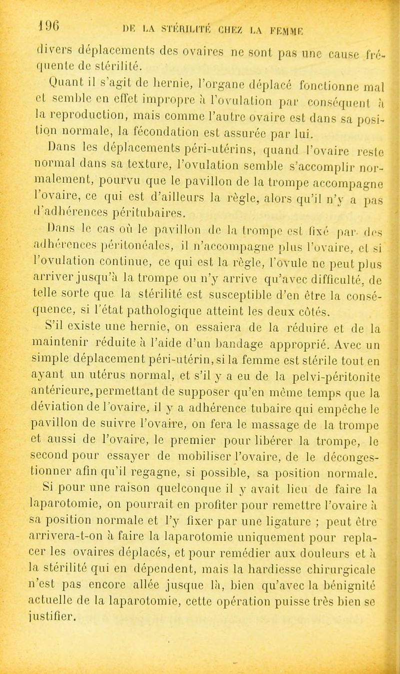 '•J'> i>iî l'A sTKnii.rri- chez la pbmme di\^ers déplacements des ovaires ne sont pas une cause fré- quente de stérilité. Quant il s'agit de hernie, l'organe déplacé fonctionne mal et semble en effet impropre à l'ovulation par conséquent à la reproduction, mais comme l'autre ovaire est dans sa posi- tion normale, la fécondation est assurée par lui. Dans les déplacements péri-utérins, quand l'ovaire reste normal dans sa texture, l'ovulation semble s'accomplir nor- malement, pourvu que le pavillon de la trompe accompagne l'ovaire, ce qui est d'ailleurs la règle, alors qu'il n'y a pas d'adhérences péritubaires. Dans le cas où le pavillon de la trompe est fixé par- des adhérences péritonéalcs, il n'accompagne plus l'ovaire, et si l'ovulation continue, ce qui est la règle, l'ovule ne peut plus arriver jusqu'à la trompe ou n'y arrive qu'avec difficulté, de telle sorte que la stérilité est susceptible d'en être la consé- quence, si l'état pathologique atteint les deux côtés. S'il existe une hernie, on essaiera de la réduire et de la maintenir réduite à l'aide d'un bandage approprié. Avec un simple déplacement péri-utérin, si la femme est stérile tout en ayant un utérus normal, et s'il y a eu de la pelvi-péritonite antérieure,permettant de supposer qu'en même temps que la déviation de l'ovaire, il y a adhérence tubaire qui empêche le pavillon de suivre l'ovaire, on fera le massage de la trompe et aussi de l'ovaire, le premier pour libérer la trompe, le second pour essayer de mobiliser l'ovaire, de le déconges- tionner afin qu'il regagne, si possible, sa position normale. Si pour une raison quelconque il y avait lieu de faire la laparotomie, on pourrait en profiter pour remettre l'ovaire à sa position normale et l'y fixer par une hgature ; peut être arrivera-t-on à faire la laparotomie uniquement pour repla- cer les ovaires déplacés, et pour remédier aux douleurs et à la stérilité qui en dépendent, mais la hardiesse chirurgicale n'est pas encore allée jusque là, bien qu'avec la bénignité actuelle de la laparotomie, cette opération puisse très bien se justifier.