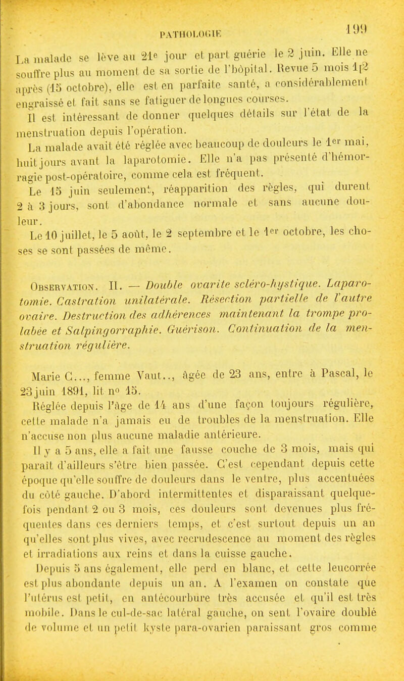 PATIIOLOCIK I a iimhulo se lève au joui- cl pari guérie le 2 juin. Elle ne ^oulVre plus au momcnl de sa sortie de l'hôpital. Hevue 5 mois 1[2 après (15 octobre), elle est en parfaite santé, a ronsidérahlomcnt engraissé et fait sans se fatiguer do longues courses. Il est intéressant de donner quelques détails sur l'état de la menstruation depuis l'opération. La malade avait été réglée avec beaucoup de douleurs le 1er mai, huit jours avant la laparotomie. Elle n'a pas présenté d'hémor- ragie post-opératoire, comme cela est fréquent. Le 15 juin seulement, réapparition des règles, qui durent 2c\3joui-s, sont d'abondance normale et sans aucune dou- leur. Le 10 juillet, le 5 août, le 2 septembre et le l^ octobre, les cho- ses se sont passées de même. Observation. II. — Double ovarite scléro-hystique. Laparo- tomie. Caslraiion unilatérale. Résection partielle de Vautre ovaire. Destruction des adhérences maintenant la trompe pro- labée et Salpingorraphie. Guérison. Continuation de la men- struation régulière. Mai'ie C..., femme Vaut.., Agée de 23 ans, entre à Pascal, le 23juin 1891, lit n 15. Réglée depuis l'Age de 14 ans d'une façon toujours régulière, cette malade n'a jamais eu de troubles de la raensirualion. Elle n'accuse non plus aucune maladie antérieure. 11 y a 5 ans, elle a fait une fausse couche de 3 mois, mais qui paraît d'ailleurs s'être bien passée. C'est cependant depuis cette époque qu'elle souffre de douleurs dans le ventre, plus accentuées du côté gauche. D'abord intermittentes et disparaissant quelque- fois pendant 2 ou 3 mois, ces douleurs sont devenues plus fré- quentes dans ces derniers temps, et c'est surtout depuis un an qu'elles sont plus vives, avec recrudescence au moment des règles et irradiations aux reins et dans la cuisse gauche. Depuis 5 ans cgalemeni, elle perd en blanc, et cette leucorrée est plus abondante depuis un an. A l'examen on constate que l'utérus est petit, en antécourbure très accusée et qu'il est très inf)l)iio. Dans le cul-de-sac latéral gauche, on sent l'ovaire doublé de voliiuie cl un polit kyste para-ovarien paraissant gros comme