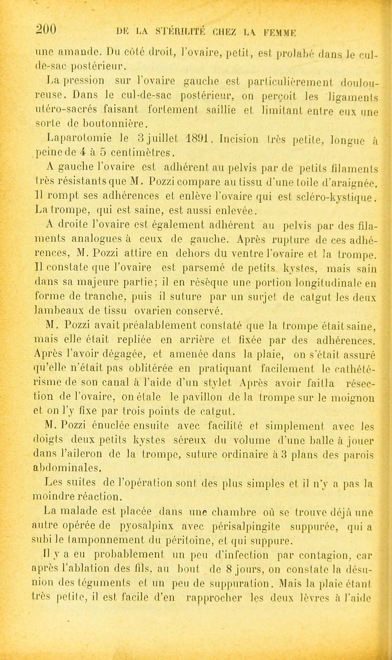 une amnnde. Du côté droit, ]'ovaire, pelil, esl prolabé dans le cul- de-sac postérieur. I;a pression sur rovaire gauche est parliculiérement doulou- reuse. Dans le cul-de-sac postérieur, on perçoit les ligaments utéro-sacrés faisant l'ortement saillie et limitant entre eux une sorte de boutonnière. Laparotomie le 3juillet 1891. Incision très petite, longue à peine de 4 à 5 centimètres. A gauche l'ovaire est adhérent au pelvis par de petits filaments très résistantsque M. Pozzi compare au tissu d'une toile d'araignée. Il rompt ses adhérences et enlève l'ovaire qui est scléro-kjstique. La trompe, qui est saine, est aussi enlevée. A droite l'ovaire est également adhérent au pelvis par des fila- ments analogues à ceux de gauche. Après rupture de ces adhé- rences, M. Pozzi attire en dehors du ventre l'ovaire et la trompe. Il constate que l'ovaire est parsemé de petits kystes, mais sain dans sa majeure partie; il en résèque une portion longitudinale en forme de tranche, puis il suture par un surje! de catgut les deux lambeaux de tissu ovarien conservé. M. Pozzi avait préalablement constaté que la trompe étaitsaiue, mais elle était repliée en arrière et fixée par des adhérences. Après l'avoir dégagée, et amenée dans la plaie, on s'était assuré qu'elle n'était pas oblitérée en pratiquant facilement le calhété- risme de son canal à l'aide d'un stylet Après avoir faitla résec- tion de l'ovaire, on étale le pavillon delà trompe sur le moignon et on l'y fixe par trois points de catgut. M. Pozzi énuclée ensuite avec facilité et simplement avec les doigts deux petits kystes séreux du volume d'une balle à jouer dans l'aileron de la trompe, suture ordinaire à 3 plans des parois abdominales. Les suites de l'opération sont des plus simples et il n'y a pas la moindre réaction. La malade est placée dans une chambre où se trouve déjà une autre opérée de pyosalpinx avec périsalpingite suppuréc, qui a subi le tamponnement du péritoine, et (]iii suppure. 11 y a eu probablement un peu d'infection par contagion, car après l'ablation des fils, au bout de 8 jours, on constate la désu- nion des téguments ci un peu de suppuration. Mais la plaie étant très petite, il est facile d'en rapprocher les deux lèvres fi l'aide