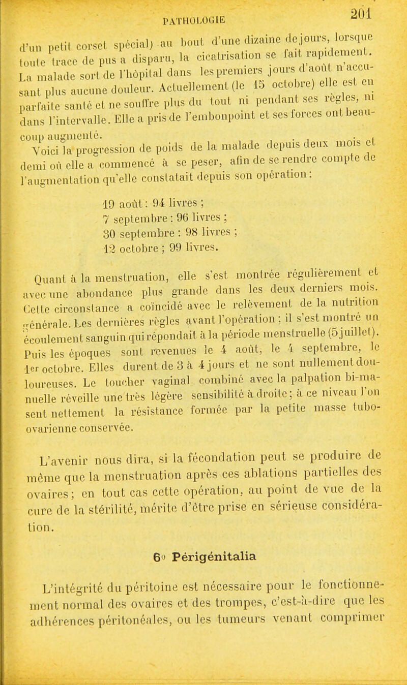 PATH0L0(J1E d'un pelil corset spécial) au bout d'une di/ainc dcjom-s, lorsque ll^:ace de pusl disparu, la cicairisaUon se La malade sorl de l'hôpital dans les premiers jours d aoù n accu s^nl t aucune douleur. Acluellemenl (le 15 octobre) elle es en narfaile santé et ne soullVe plus du tout m pendant ses regl s m dans l'intervalle. Elle a pris de l'embonpoint et ses lorces ont beau- coup auLnnenlé. , . , % „f Voici la progression de poids de la malade depuis deux mois et demi où elle a commencé à se peser, afin de se rendre compte de raugmentation qu'elle constatait depuis son opération: 19 août : 94 livres ; 7 septembre : 96 livres ; 30 septembre : 98 livres ; 12 octobre ; 99 livres. Quant à la menstruation, elle s'est montrée régulièrement et avec mie abondance plus grande dans les deux dermers mois. Celte circonstance a coïncidé avec le relèvement de la nutrition Générale Les dernières règles avant l'opération ; il s'est montre un écoulement sanguin quirépondail à la période menstruelle (ojuillcl). Puis les époques sont revenues le 4 août, le 4 septembre, le 1er octobre. Elles durent de 3 à 4 jours et ne sont nullement dou- loureuses. Le toucher vaginal combiné avec la palpation bi-ma- nuelle réveille une très légère sensibilité à droite; h ce niveau l'on sent nettement la résistance formée par la petite masse tubo- ovarienne conservée. L'avenir nous dira, si la fécondation peut se produire de même que la menstruation après ces ablations partielles des ovaires; en tout cas cette opération, au point de vue de la cure de la stérilité, mérite d'être prise en sérieuse considéra- tion. 6'J Périgénitalia L'intégrité du péritoine est nécessaire pour le fonctionne- ment normal des ovaires et des trompes, c'est-îi-dire que les adhérences péritonéales, ou les tumeurs venant comprimer