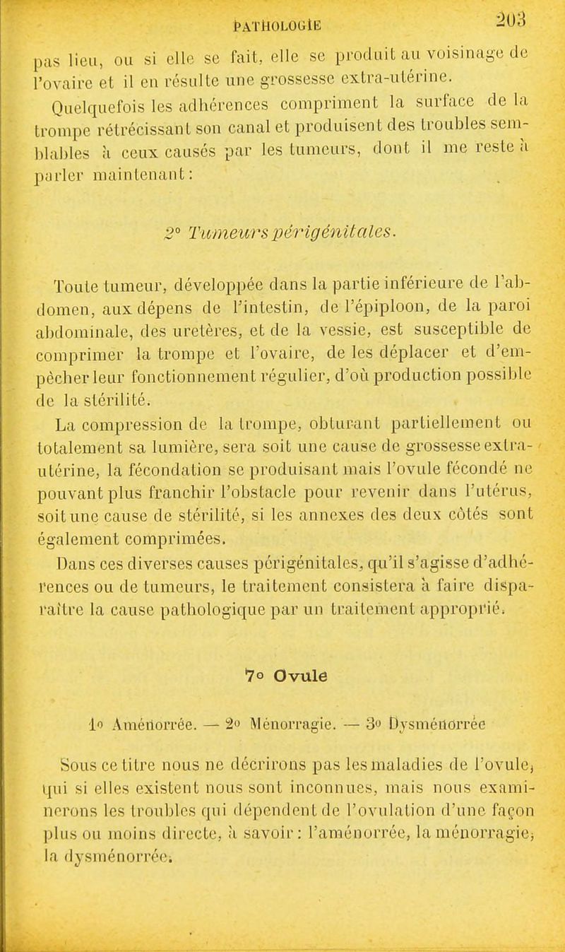 tATHOLOGlE pus lieu, ou si elle se fait, elle se produit au voisinage de l'ovaire et il en résulte une grossesse extra-utérine. Quelquefois les adhérences compriment la surface de la trompe rétrécissant son canal et produisent des troubles sem- blables à ceux causés par les tumeurs, dont il me reste a parler maintenant : 2° Tumeurs périgénitales. Toute tumeur, développée dans la partie inférieure de l'ab- domen, aux dépens de l'intestin, de l'épiploon, de la paroi abdominale, des uretères, et de la vessie, est susceptible de comprimer la trompe et l'ovaire, de les déplacer et d'em- pêcher leur fonctionnement régulier, d'où production possible de la stérilité. La compression de la trompe, obturant partiellement ou totalement sa lumière, sera soit une cause de grossesse extra- utérine, la fécondation se produisant mais l'ovule fécondé ne pouvant plus franchir l'obstacle pour revenir dans l'utérus, soit une cause de stérilité, si les annexes des deux côtés sont également comprimées. Dans ces diverses causes périgénitales, qu'il s'agisse d'adhé- rences ou de tumeurs, le traitement consistera à faire dispa- raître la cause pathologique par un traitement approprié. *7o Ovule lo Améilorrée. — 2o Ménorragie. — 3 Dysméiiorrée Sous ce titre nous ne décrirons pas les maladies de l'ovule, qui si elles existent nous sont inconnues, mais nous exami- nerons les troubles qui dépendent de l'ovulation d'une façon plus ou moins directe, à savoir: l'araénorrée, la ménorragie; la dysménorréci