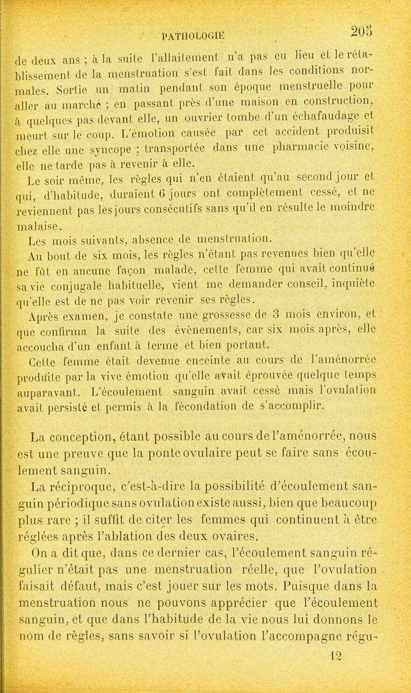 PAtlIOLOGIÊ -^^y de .leux ans; à la sui(c l'allailement n'a pas eu lieu eLleréLa- blissemenl de la nicnsd-uation s'esl fait dans les conditions nor- males. Sortie un malin pendant son époque menstruelle pour aller au marché ; en passant près d'une maison en construction, h quelques pas dcvani elle, un ouvrier tombe d'un échafaudage et meurt sur le coup. L'émotion causée par cet accident produisit chez elle une syncope : transportée dans une pharmacie voisine, elle ne tarde pas à revenir à elle. Le soir même, les règles qui n'en étaient qu'au second jour et qui, d'habitude, duraient 6 jours ont complètement cessé, et ne reviennent pas les jours consécutifs sans qu'il en résulte le moindre malaise. Les mois suivants, absence de menstruation. Au bout de six mois, les règles n'étant pas revenues bien qu'elle ne fût en aucune façon malade, cette femme qui avait continué sa vie conjugale habituelle, vient me demander conseil, inquiète qu'elle est de ne pas voir revenir ses règles. Après examen, je constate une grossesse de 3 mois environ, et. que confirma la suite des événements, car six mois après, elle accoucha d'un enfant à terme et bien portant. Celte femme était devenue enceinte au cours de l'aménorrce produite par la vive émotion qu'elle avait éprouvée quelque temps auparavant. L'écoulement sanguin avait cessé mais l'ovulaliou avait persisté et permis à la fécondation de s'accomplir. La conception, étant possible aucours deTaménorrée, nous est une preuve que la ponte ovulaire peut se faire sans écou- lement sanguin. La réciproque, c'est-à-dire la possibilité d'écoulement san- guin périodique sans ovulation existe aussi, bien que beaucoup plus rare ; il suffit de citer les femmes qui continuent à être réglées après l'ablation des deux ovaires. On a dit que, dans ce dernier cas, l'écoulement sanguin ré* gulier n'était pas une menstruation réelle, que l'ovulation faisait défaut, mais c'est jouer sur les mots. Puisque dans la menstruation nous ne pouvons apprécier que l'écoulement sanguin, et que dans l'habitude de la vie nous lui donnons le nom de règles, sans savoir si l'ovulation l'accompagne régu- 12