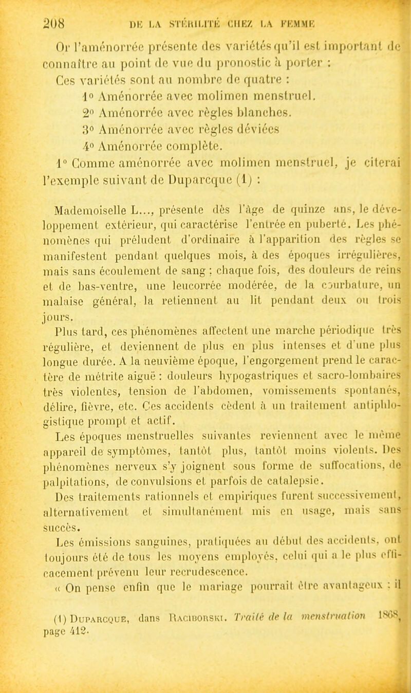 Or l'aménorrée présente des variétés qu'il est important di connaître au point de vue du pronostic à porter ; Ces variétés sont au nombre de quatre : 10 Aménorrée avec molimen menstruel, 2 Aménorrée avec règles blanches. 3 Aménorrée avec règles déviées 4 Aménorrée complète, i Comme aménorrée avec molimen menstruel, je citerai l'exemple suivant de Duparcque (Ij : t i Mademoiselle L..., présente dès l'âge de quinze ans, le déve-« loppement extérieur, qui caractérise l'entrée en puberté. Les phé- j nomènes qui préludent d'ordinaire à l'apparition des règles se . manifestent pendant quelques mois, à des époques irrégulières,-.j mais sans écoulement de sang ; cbaque fois, des douleurs de reins i et de bas-ventre, une leucorrée modérée, de la courbature, un malaise général, la retiennent au lit pendant deux ou trois ' jours. Plus tard, ces pbénomènes affectent une marebe périodique très '■ régulière, et deviennent de plus en plus intenses et d'une plus-; longue durée. A la neuvième époque, l'engorgement prend le carac-~ tère de métrite aiguë : douleurs bypogastriques et sacro-lombaires j. très violentes, tension de l'abdomen, vonussements spontanés,J délire, fièvre, etc. Ces accidents cèdent à un Irailcmenl anlipldo--^ gislique prompt et actif. - Les époques menstruelles suivantes reviennent avec le même ■ appareil de symptômes, tantôt plus, tantôt moins violents. Des pbénomènes nerveux s'y joignent sous forme de suffocations, deii palpitations, de convulsions et parfois de catalepsie. Des traitements rationnels et empiriques furent successivement, alternativement et simultanément mis en usage, mais sans-J succès. Les émissions sanguines, pratitpiées au début des accidents, ont toujours été de tous les moyens employés, celui qui a le plus ofli- cacement prévenu leur recrudescence, « On pense enfm que le mariage pourrait être avantageux : il (1) Duparcque, dans nACiBonsKT. T rat lé de la menstruation 1SC>, page 412-
