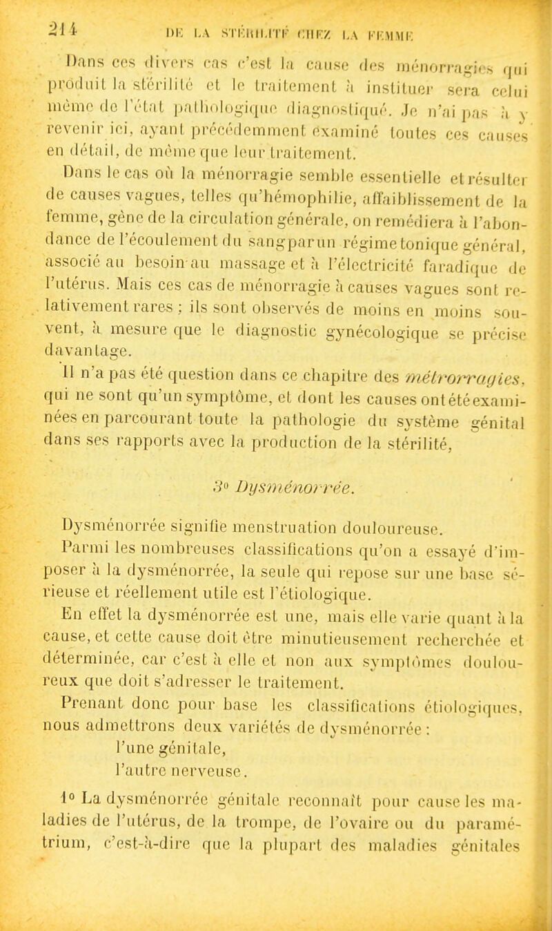 ^ 1)1-: I.A STKIUI.ITr CIIRZ KKMMK Dans ces divers cas c'est la cause des ménorragios qui procUiit la stérilité et le traitement à instituer sera celui même do l'étal palliologiqiio diagnostiqué. Je n'ai pas h y revenir ici, ayant précédemment examiné toutes ces causes en détail, de même que leur traitement. Dans le cas où la ménorragie semble essentielle et résulter de causes vagues, telles qu'hémophilie, alfaiblissement de la femme, gène de la circulation générale, on remédiera à l'abon- dance de l'écoulement du sangparun régime tonique général, associé au besoin-au massage et à l'électricité faradique de l'utérus. Mais ces cas de ménorragie à causes vagues sont re- lativement rares ; ils sont observés de moins en moins sou- vent, à mesure que le diagnostic gynécologique se précise davantage. 11 n'a pas été question dans ce chapitre des métrorragies. qui ne sont qu'un symptôme, et dont les causes ontétéexami- nées en parcourant toute la pathologie du système génital dans ses rapports avec la production de la stérilité, o'o Dysniénorrée. Dysménorrée signifie menstruation douloureuse. Parmi les nombreuses classifications qu'on a essayé d'im- poser à la dysménorrée, la seule qui repose sur une base sé- rieuse et réellement utile est l'étiologique. En effet la dysménorrée est une, mais elle varie quant à la cause, et cette cause doit être minutieusement recherchée et déterminée, car c'est à elle et non aux symplùmes doulou- reux que doit s'adresser le traitement. Prenant donc pour base les classifications étiologiqucs. nous admettrons deux variétés de dysménorrée : l'une génitale, l'autre nerveuse. 1° La dysménorrée génitale reconnaît pour cause les ma- ladies de l'utérus, de la trompe, de l'ovaire ou du paranié- trium, c'est-à-dire que la plupart des maladies génitales