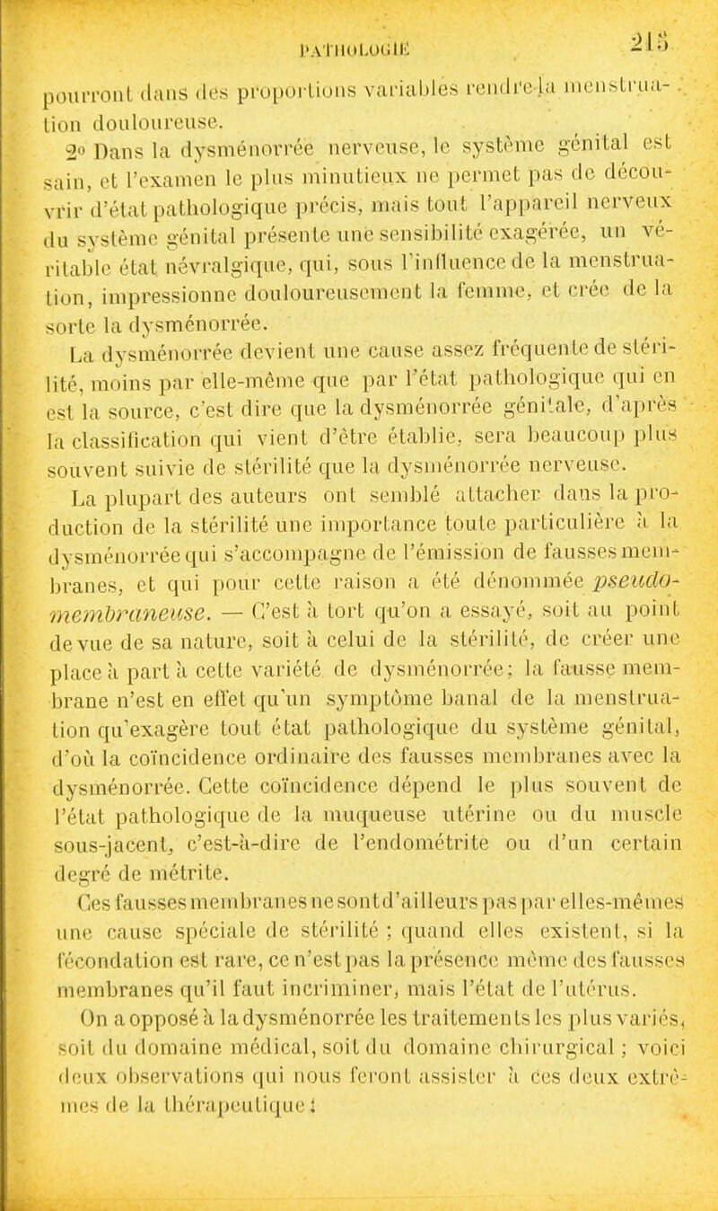 l'AlllOLUGlIi -^l'J pouiTonl dans des proportions variables rendre la niensli'ua-. lion doulonreuse. 20 Dans la dysménorrée nerveuse, le système génital est sain, et l'examen le plus minutieux ne permet pas de décou- vrir d'état pathologique précis, j-nais tout l'appareil nerveux du système génital présente une sensibilité exagérée, un vé- ritable état névralgique, qui, sous rinlluence de la menstrua- tion, impressionne douloureusement la femme, et crée de la sorte la dysménorrée. La dysménorrée devient une cause assez fréquente de stéri- lité, moins par elle-même que par l'état pathologique qui en est la source, c'est dire que la dysménorrée génitale, d'après la classification qui vient d'être établie, sera beaucoup plus souvent suivie de stérilité que la dysménorrée nerveuse. La plupart des auteurs ont semblé attacher dans la pro- duction de la stérilité une importance toute particulière à, la dysménorrée qui s'accompagne de l'émission de fausses mem- branes, et qui pour cette raison a été dénommée pseudo- memhraneuse. — C'est à tort qu'on a essayé, soit au point de vue de sa nature, soit à celui de la stérilité, de créer une place à part a cette variété de dysménorrée: la fatisse mem- brane n'est en effet qu'un symptôme banal de la menstrua- tion qu'exagère tout état pathologique du système génital, d'où la coïncidence ordinaire des fausses membranes avec la dysménorrée. Cette coïncidence dépend le plus souvent de l'état pathologique de la muqueuse utérine ou du muscle sous-jacent, c'est-à-dire de l'endométrite ou d'un certain degré de métrite. Ces faussesmembranesnesontd'ailleurs pas par elles-mêmes une cause spéciale de stérilité ; quand elles existent, si la fécondation est rare, ce n'est pas la présence même des fausses membranes qu'il faut incriminer, mais l'état de l'utérus. On aopposé à ladysménorrée les traitements les plusvai'iés, soit du domaine médical, soit du domaine chirurgical ; voici deux observations qui nous feront assister à ces deux extrê- mes de la thérapeutique î