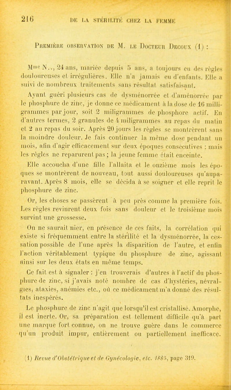 210 1)E LA STÉniLlïK CIlKiC LA KKMMK Première observation de M. le Docteur Decoux (l) : M'iio N.., 24 ans, mance depuis 5 ans, a toujours eu des règles douloureuses el irréguliôres. Elle n'a Jamais eu d'enfanis. Elle a suivi de nombreux Irailemenls sans résultai satisfaisant. Ayant guéri plusieurs cas de djsménorrée et d'araénorrée par le phosphure de ziiic, je donne ce médicament à la dose de 1(3 milli- grammes par jour, soit 2 miligrammes de phosphore actif. En d'autres termes, 2 granules de 4 miligrammes au repas du malin el 2 au repas du soir. Après 20 jours les règles se monlrèrenl sans la moindre douleur. Je fais continuer la même dose pendant un mois, afin d'agir eincacement sur deux époques consécutives ; mais les règles ne reparurent pas; la jeune femme était enceinte. Elle accoucha d'une fille l'allaila el le onzième mois les épo- ques se montrèi'ent de nouveau, tout aussi douloureuses qu'aupa- ravant. Après 8 mois, elle se décida à se soigner et elle reprit le phosphure de zinc. Or, les choses se passèrent à peu près comme la première fois. Les règles revinrent deux fois sans douleur el le troisième mois survint une grossesse. On ne saurait nier, en présence de ces faits, la corrélation qui existe si fréquemment entre la stérilité et la djsménorrée, la ces- sation possible de l'une après la disparition de Tautre, et enfin l'action véritablement typique du phosphure de zinc, agissant ainsi sur les deux états en même temps. Ce fait est à signaler : j'en trouverais d'autres à l'actif du phos- phure de zinc, si j'avais nolé nombre de cas d'hystéries, névral- gies} ataxies, anémies etc., où ce médicament m'a donné des résul- tats inespérés. Le phosphure de zinc n'agit que lorsqu'il est cristallisé. Amorphe, il est inerte. Or, sa préparation est lellement difficile qu'à pari Une marque fort connue, on ne trouve guère dans le commerce qu'un produit impur, entièrement ou partiellement inelficace. (1) Reune d'Obslélrique el de Gynécologie^ elc. l^'S'f, page 310.