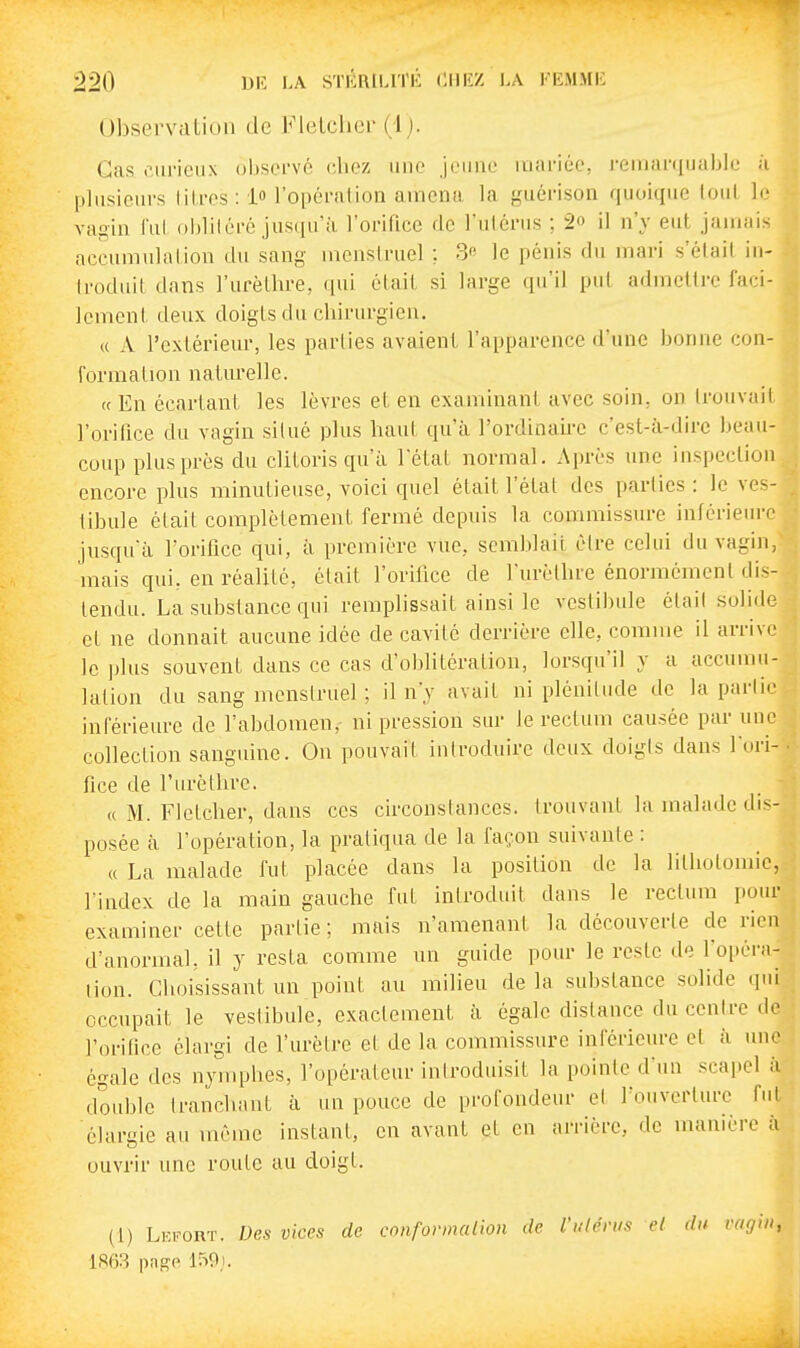 Observation de Flelclicr (i). Cas curieux observé chez une jeune mariée, remarquable ;i plusieurs litres : 1 l'opéralion amena la guérison quoique (oui le vajiin lui obliléré jusqu'il l'orifice de l'ulérus ; 2» il n'y eut jamais accumulalion du sang mcnslruel ; 3 le pénis du mari s'élail in- Iroduil dans l'urèthre, qui était si large qu'il put admettre faci- lement deux doigts du chirurgien. « A l'extérieur, les parties avaient l'apparence d'une bonne con- l'ormalion naturelle. (c En écartant les lèvres et en examinant avec soin, on trouvait l'orifice du vagin situé plus haut qu'à l'ordinau-c c'est-à-dire beau- coup plus près du clitoris qu'à l'étal normal. Après ime inspection encore plus minutieuse, voici quel était l'étal des parties : le ves- tibule était complètement fermé depuis la commissure inférieurf jusqu'à l'orifice qui, à première vue, semblait être celui du vagin, mais qui, en réalilé, était l'orifice de l'urèthre énormément dis- tendu. La substance qui remplissait ainsi le vestibule était solide et ne donnait aucune idée de cavité derrière elle, comme il arrive le jjlus souvent dans ce cas d'oblitération, lorsqu'il y a accumu- lalion du sang menstruel ; il n'y avait ni plénitude de la partir inférieia-e de l'abdomen, ni pression sur le rectum causée par une collection sanguine. On pouvait introduire deux doigts dans l'ori- fice de l'urèthre. « M. Flelcher, dans ces circonstances, trouvant la malade dis- posée à l'opération, la pratiqua de la façon suivante : « La malade fut placée dans la position de la lilliolomie, l'index de la main gauche fut introduit dans le rectum pour examiner cette partie; mais n'amenant la découverle de rien d'anormal, il y resta comme un guide pour le reste de l'opéra- lion. Choisissant un point au milieu de la substance solide qui occupait le veslibule, exactement à égale dislance du centre de l'orifice élargi de l'urèlre et de la commissure inférieure et à une égale des nymphes, l'opérateur introduisit la pointe d'un scapel à double tranchant à un pouce de profondeur et rouverlure fui élargie au même instant, en avant et en arrière, de manière à ouvrir une roule au doigt. (1) Lefort. Des vices de conformation de l'ulérus el du vagin, 1863 pn^e 159i.