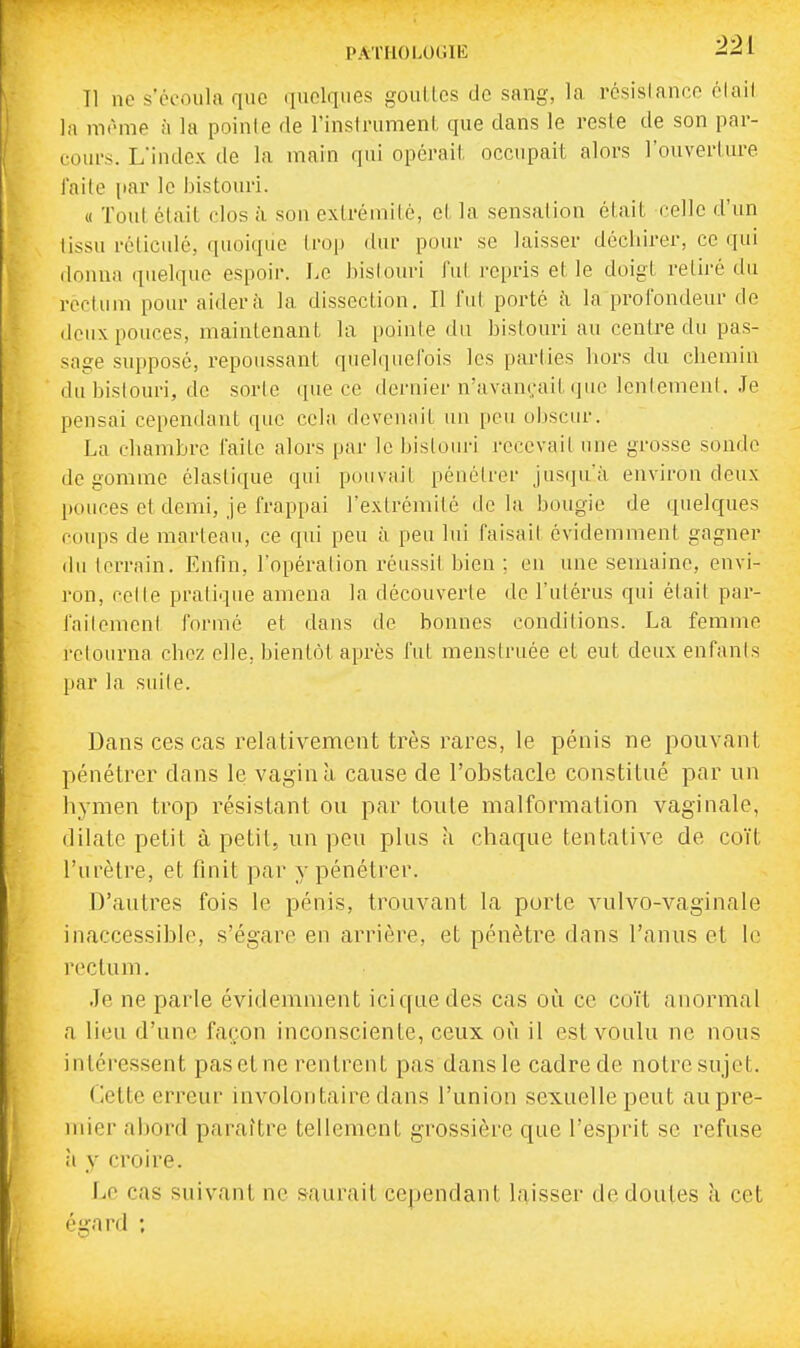 PATHOLOGIE Il ne s'écoula que quelques gouLles de sang, la résislanco olail la môme à la pointe de l'instrumenl que dans le reste de son par- cours. Kindcx de la main qui opérait, occupait alors l'ouverture l'aile par le bistouri. « Tout était clos à son extrémité, et la sensation était celle d'un tissu réticulé, quoique trop dui- pour se laisser déchirer, ce qui donna quelque espoir. I.e hislouri fui repris et le doigt retiré du rectum pour aidera la dissection. Il fut porté à la profondeur de deux pouces, maintenant la pointe du bistouri au centre du pas- sage supposé, repoussant quelquefois les parties liors du chemin du bistouri, de sorte que ce dernier n'avançait que lentement. Je pensai cependant que ccbi devenait un peu obscur. La chambre faite alors par le bistouri recevait une grosse sonde dégomme élastique qui piuivfiil pénétrer jus(]u'à environ deux pouces et demi, je frappai l'extrémité de la bougie de quelques coups de marteau, ce qui peu à peu lui faisait évidemment gagner du terrain. Enfin, l'opération réussit bien ; eu une semaine, envi- ron, celle pratique amena la découverte de l'utérus qui était par- fait emeni formé et dans de bonnes conditions. La femme retourna chez elle, bientôt après fut menstruée et eut deux enfants par la suite. Dans ces cas relativement très rares, le pénis ne pouvant pénétrer dans le vagin à cause de l'obstacle constitué par un hymen trop résistant ou par toute malformation vaginale, dilate petit à petit, un peu plus h chaque tentative de co'i't l'urètre, et finit par y pénétrer. D'autres fois le pénis, trouvant la porte vulvo-vaginale inaccessible, s'égare en arrière, et pénètre dans l'anus et le rectum. Je ne parle évidemment iciqaedes cas où ce co'it anormal a lieu d'une façon inconsciente, ceux où il est voulu ne nous intéressent pas et ne rentrent pas dans le cadre de notre sujet. (lette erreur involontaire dans l'union sexuelle peut au pre- mier abord paraître tellement grossière que l'esprit se refuse à y croire. Le cas suivant ne saurait cependant laisser de doutes à cet égard ;