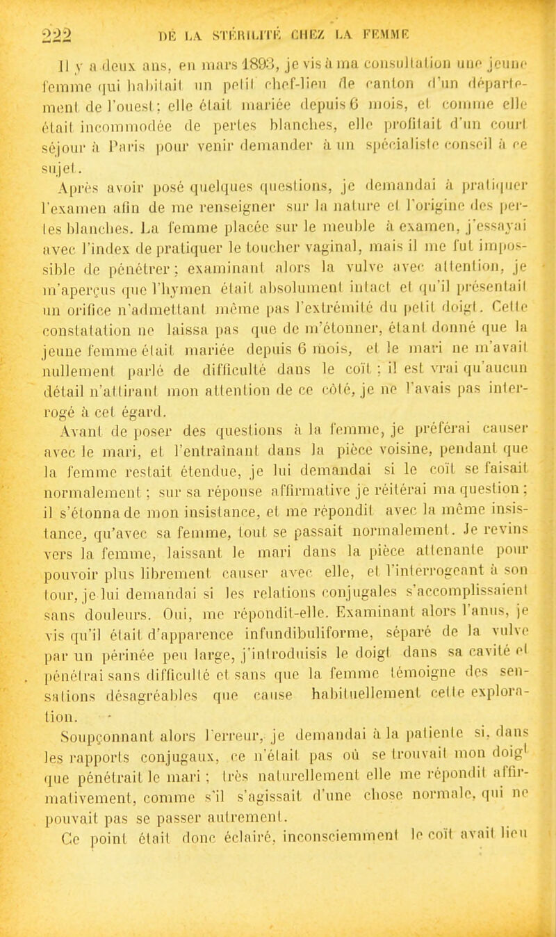 ]1 y )i 'leiix ans, en mars 1893, je visii ma consullation uno jeune femme (jui lial)ilait un pelil ehof-lien fie canton d'un départe- monl de l'ouest ; elle était mariée depuis 6 mois, et comme elle était incommodée de pertes blanches, elle profitait d'un cour! séjour il Paris pour venir demander à un spécialiste conseil à ce sujet. Après avoir posé quelques cpicslions, je demandai à prati(pier l'examen afin de me renseigner sur la jiature cl l'origine des per- les blanclies. La femiïie placée sur le meuble à examen, j'essayai avec l'index de pratiquer le toucher vaginal, mais il me fut impos- sible de pénétrer; examinant alors la vulve avec attention, je m'aperçus que l'hymen était alisoluinent intact et qu'il présentait un orifice n'admettant jnéme pas l'extrémité du petit doigt. Cette constatation ne laissa pas que de m'étonner, étant donné que la jeune femme était mariée depuis 6 liiois, et le mari ne m'avait nullement parlé de difficulté dans le coït ; il est vrai qu'aucun détail n'attirant mon attention de ce côté, je ne l'avais pas inter- rogé à cet égard. Avant de poser des questions à la femme, je préférai causer avec le mari, et l'entraînant dans la pièce voisine, pendant que la femme restait étendue, je lui demandai si le coït se faisait normalement ; sur sa réponse affirmative je réitérai ma question ; il s'étonna de mon insistance, et me répondit avec la même insis- tance^ qu'avec sa femme, tout se passait normalement. Je revins vers la femme, laissant le mari dans la pièce attenante pour pouvoir plus librement causer avec elle, et l'interrogeant à son lour, je lui demandai si les relations conjugales s'accomplissaient sans douleurs. Oui, me répondit-elle. Examinant alors l'anus, je vis qu'il était, d'apparence infundibuliforme, séparé de la vulve par un périnée peu large, j'introduisis le doigt dans sa cavité et pénétrai sans difficulté et sans que la femme témoigne des sen- sations désagréables que cause habituellement celle explora- tion. Soupçonnant alors l'erreur, je demandai à la palienle si, dans les rapports conjugaux, ce n'était pas où se trouvait mon doig* (lue pénétrait le mari ; très naturellement elle me répondit affir- mativement, comme s'il s'agissait d'une chose normale, qui ne pouvait pas se passer autrement. Ce point était donc éclairé, inconsciemment le coït avait lieu
