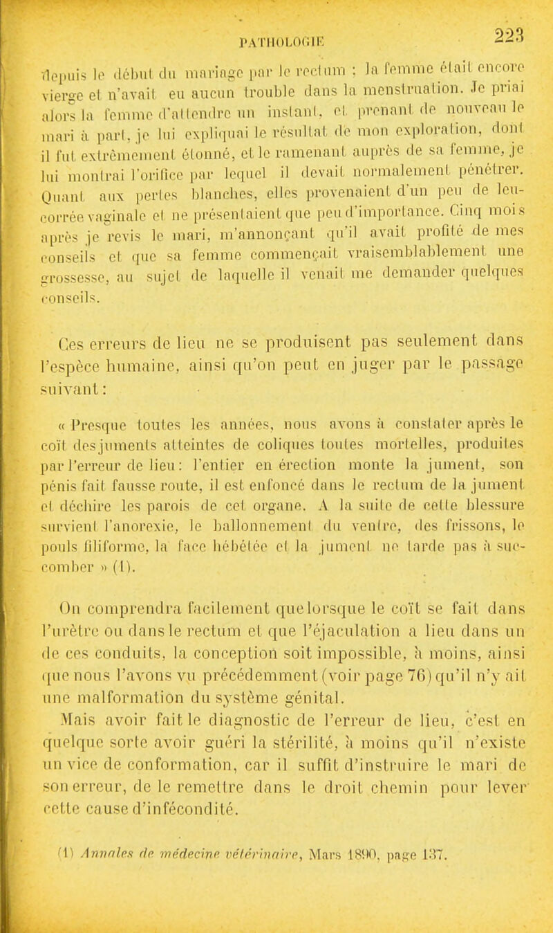PATIIOLOCIR -.loi.uis lo .lébnt d.i mnrin-c |,ar le rodnm : la fomnio ôlail oncnvo vierge et n'avail eu aucun Irouble dans la menstrnalion. Je priai alors la femme d'allendrc un insianl. el, prenant de nouveau le mari à pari, je lui expliquai le résuUal, de mou exploration, doni il fut extrêmement étonné, et le ramenant auiirès de sa femme, je lui montrai l'orilice par lecpiel il devait normalement pénétrer. Quant aux perles blanches, elles provenaient d'un pen de leu- corrée vaginale el ne prcsenlaient que peu d'importance. Cinq mois après je revis le mari, m'annonçant qu'il avait profité de mes conseils et que sa femme commen»;ait vraisemblablement une grossesse, au sujel <le laquelle il venait me demander quelques conseils. Ces erreurs de lieu ne se produisent pas seulement dans l'espèce humaine, ainsi qu'on peut en juger par le passage suivant: «Presque loules les années, nous avons à consinler après le coïl desjuments atteintes de coliques toutes mortelles, produiies par l'erreur de lieu : l'entier en éreclion monte la jumeni, son pénis fait fausse route, il est enfoncé dans le rectum de la jument et déchire les parois de cet organe. A la suite de celte blessure siirvienl l'anorexie, le ballonnemeni du venire, des frissons, lo pouls filiforme, la face hébélée el la jumeni ne larde pas à suc- comber ') (n. On comprendra facilement que lorsque le co'it se fait dans l'urètre ou dans le rectum et que l'éjaculation a lieu dans un de ces conduits, la conception soit impossible, h moins, ainsi ([lie nous l'avons vu précédemment (voir page 76) qu'il n'y ait une malformation du système génital. Mais avoir faille diagnostic de l'erreur de lieu, c'est en quelque sorte avoir guéri la stérilité, a moins qu'il n'existe un vice de conformation, car il suffit d'instruire le mari de son erreur, de le remettre dans le droit chemin pour lever' cette cause d'infécondité. (\) Annnlen rie médecinp. vélérinaivp, Mars 181)0, pag'e 137.