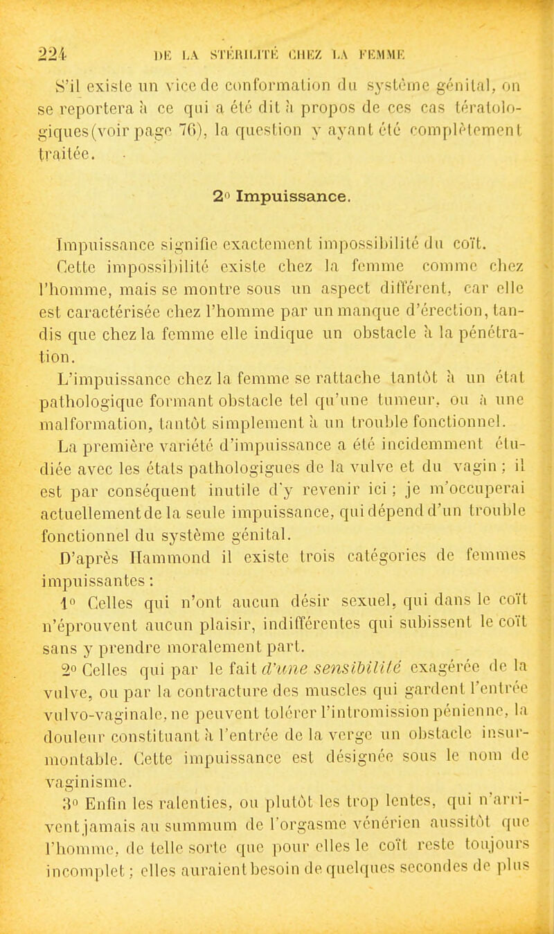 S'il exisie un vice de conformalion du système génital, on se reportera à ce qui a été dit à propos de ces cas tératolo- giques(voir page 76), la question y ayant été complètement traitée. 2 Impuissance. Impuissance signifie exactement impossibilité du coït. Cette impossibilité existe chez la femme comme cliez l'bomme, mais se montre sous un aspect dilTérent, car elle est caractérisée chez l'homme par un manque d'érection, tan- dis que chez la femme elle indique un obstacle à la pénétra- tion. L'impuissance chez la femme se rattache tantôt à un état pathologique formant obstacle tel qu'une tumeur, ou à une malformation, tantôt simplement à un trouble fonctionnel. La première variété d'impuissance a été incidemment étu- diée avec les états pathologigues de la vulve et du vagin ; il est par conséquent inutile dy revenir ici ; je m'occuperai actuellementde la seule impuissance, qui dépend d'un trouble fonctionnel du système génital. D'après Hammond il existe trois catégories de femmes impuissantes : 1 Celles qui n'ont aucun désir sexuel, qui dans le coït n'éprouvent aucun plaisir, indifférentes qui subissent le coït sans y prendre moralement part. 2° Celles qui par le fait d'icne sensiUlilé exagérée de la vulve, ou par la contracture des muscles qui gardent l'entrée vulvo-vaginale,ne peuvent tolérer l'intromission pénienne, la douleur constituant à l'entrée de la verge un obstacle insur- montable. Cette impuissance est désignée sous le nom de vaginisme. 80 Enfin les ralenties, ou plutôt les trop lentes, qui n'arri- vent.jamais au summum de l'orgasme vénérien aussitôt que l'homme, de telle sorte que pour elles le coït reste toujours incomplet ; elles auraient besoin de quelques secondes de plus