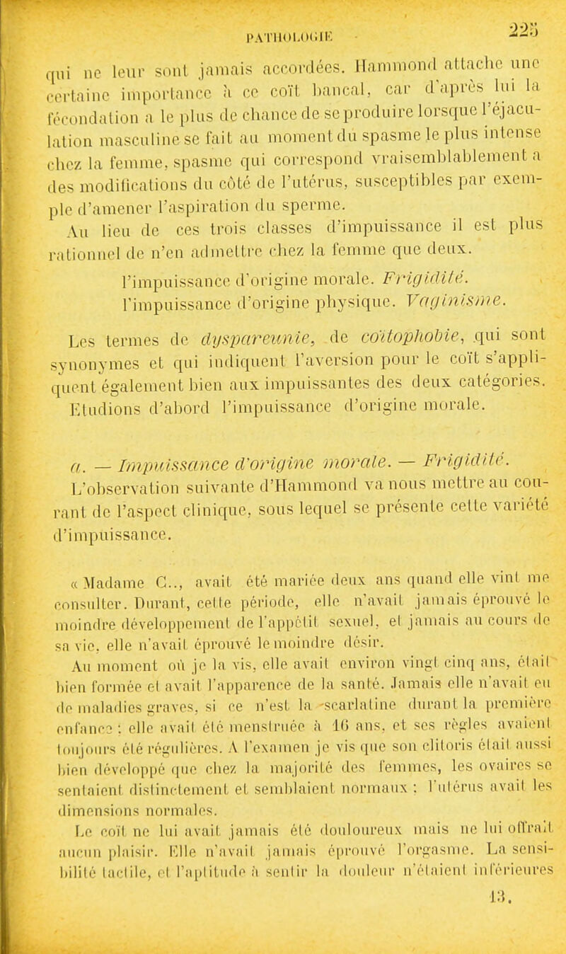 PAl'llOl.OdIK qui ne leur sont jamais accordées. Hanimond attache une certaine importance à ce coït bancal, car dViprès lui la fécondation a le plus de chance de se produire lorsque l'éjacu- lalion masculine se fait au moment du spasme le plus intense chez la fenune, spasme qui correspond vraisemblablement a des modifications du coté de l'utérus, susceptibles par exem- ple d'amener l'aspiration du sperme. Au lieu de ces trois classes d'impuissance il est plus rationnel de n'en admettre chez la femme que deux, l'impuissance d'origine morale. FrigidUé. l'impuissance d'origine physique. Vaginisme. Les termes de dyspareunie, de coïtophobie, .qui sont synonymes et qui indiquent l'aversion pour le coït s'appli- quent également bien aux impuissantes des deux catégories. Etudions d'abord l'impuissance d'origine morale. a. — Impuissance d'origine momie. — Frigidité. L'observation suivante d'Hammond va nous mettre au cou- rant de l'aspect clinique, sous lequel se présente cette variété d'impuissance. «Mcadame C, avait été mariée deux ans quand elle vint me considtor. Dnrant, celle période, elle n'avail jamais éprouvé lo moindre développement de l'appclil sexuel, el jamais au coiu's de sa vie, elle n'avait éprouvé le moindre désir. Au moment où je la vis, elle avait environ vingt cinq ans, élail liien formée et avait l'apparence de la santé. Jamais elle n'avait eu de maladies graves, si ce n'est la-scarlatine durant la première enfancs; elle avait été menstniée à IG ans, et ses règles avaieni loiijoiu's été régidières. A l'examen je vis que son clitoris était aussi l)ien développé que chez la majorité des femmes, les ovaires se sentaient distinctement et semblaient normaux : Viilérus avait les dimensions normales. \.c coït ne lui avait jamais été douioin-eux mais ne lui oll'ra/l aucun plaisii'. l'.lle n'avait jaiTuns éprouvé l'orgasme. La sensi- itilité tactile, et l'aptitude il seiilir la douleur n'étaient inférieures -13.
