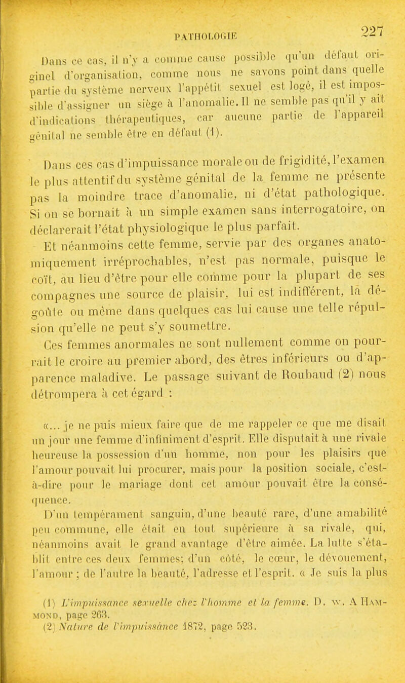 PATIlOI-OlilK Dans ce cas. il n'y a conuue cause possil)]e .niiin défaiiL on- gincl d'organisalion, comme nous ne savons point dans quelle partie du système nerveux l'appéliL sexuel est logé, il est nnpos- sihle d'assigner un siège à l'anomalie. Il ne semble pas qu'd y ad, d'indications 1hérapeuli.[ucs, car aucune partie de l'appareil génital no semble être en défaut (i). ■ Dans ces cas d'impuissance morale ou de frigidité, l'examen le plus attentif du système génital de la femme ne présente pas la moindre trace d'anomalie, ni d'état pathologique. Si on se bornait à un siiuple examen sans interrogatoire, on déclarerait l'état physiologique le plus parfait. Et néanmoins cette femme, servie par des organes anato- miqueraent irréprochables, n'est pas normale, puisque le coït, au lieu d'être pour elle comme pour la plupart de ses compagnes une source de plaisir, lui est indifférent, la dé- goûte ou même dans quelques cas lui cause une telle répul- sion qu'elle ne peut s'y soumettre. Ces femmes anormales ne sont nullement comme on pour- rait le croire au premier abord, des êtres inférieurs ou d'ap- parence maladive. Le passage suivant de Roubaud (2) nous détrompera à cet égard : «... je ne puis mieux Taire que de me rappeler ce que me disait un jour une femme d'infiniment d'esprit. Elle disputait à une rivale heureuse la possession d'un homme, non pour les plaisirs que l'amour pouvait lui procurer, mais pour la position sociale, c'est- à-dire pour le mariage dont cet amour pouvait être la consé- (|uenco. D'un touipéranicut sanguin, d'une beauté rare, d'une amabilité Itou commune, elle était en tout supérieure à sa rivale, qui, néanmoins avait le grand avantage d'être aimée. La lut te s'éta- i)lil onire ces deux femmes: d'iui côté, le cœur, le dévouement, l'amour; do l'autre la beauté, l'adresse et l'esprit, a Je suis la plus (1) L'impuissance sexuelle chez Vhomme el la femme. X). \\. A Ham- MOND, page 263. (2i Nature de Vimpuissànce 1872, page 523.