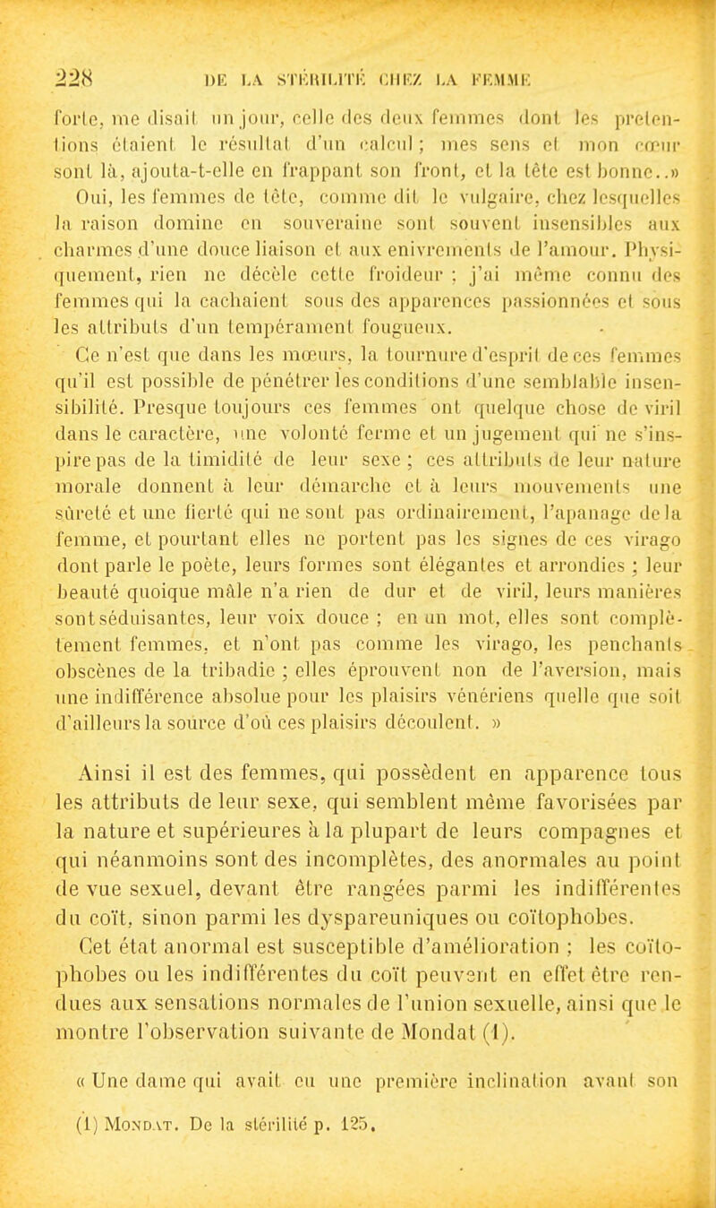 ^28 DE LA STKHILl'I'K CHKZ LA FKMMU forle, nie (lisait un jour, celle des deux femmes dont les prelcn- lions claieni, le résullnl d'un calcul; mes sens cl mon cœur sont là, ajouta-t-elle en l'rappant son front, et la tête est bonne..» Oui, les femmes de lètc, comme dit le vulgaire, chez lesquelles la raison domine en souveraine sont souvent insensibles aux charmes d'une douce liaison et aux enivrements de l'amour. Physi- quement, rien ne décèle cette froideur ; j'ai même connu des femmes qui la cachaient sous des apparences passionnées et sous les attributs d'un tempérament fougueux. Ce n'est que dans les mœurs, la tournure d'esprit de ces femmes qu'il est possible de pénétrer les conditions d'une semblable insen- sibilité. Presque toujours ces femmes ont quelque chose de viril dans le caractère, une volonté ferme et un jugement qui ne s'ins- pire pas de la timidité de leur sexe; ces attributs de leur nature morale donnent à leur démarche et à leurs mouvements une sûreté et une tierté qui ne sont pas ordinairement, l'apanage delà femme, et pourtant elles ne portent pas les signes de ces virago dont parle le poète, leurs formes sont élégantes et arrondies ; leur beauté quoique mâle n'a rien de dur et de viril, leurs manières sont séduisantes, leur voix douce ; en un mot, elles sont complè- tement femmes, et n'ont pas comme les virago, les penchanis obscènes de la tribadic ; elles éprouvent non de l'aversion, mais une indifférence absolue pour les plaisirs vénériens quelle que soit d'ailleurs la source d'où ces plaisirs découlent. » Ainsi il est des femmes, qui possèdent en apparence tous les attributs de leur sexe, qui semblent même favorisées par la nature et supérieures à la plupart de leurs compagnes et qui néanmoins sont des incomplètes, des anormales au point de vue sexuel, devant être rangées parmi les indifféi^enles du coït, sinon parmi les dyspareuniques ou coïlophobcs. Cet état anormal est susceptible d'amélioration ; les coïlo- phobes ou les indifférentes du coït peuvent en efletêtre ren- dues aux sensations normales de l'union sexuelle, ainsi que le montre l'observation suivante de Mondât (1). « Une dame qui avait eu une première inclination avant son (i) Mondât. De la slcrililé p. 125.
