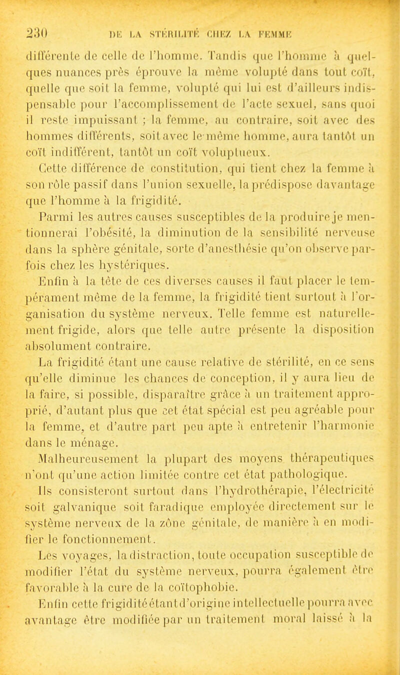 dillcreiile de celle de l'homme. Tandis que l'homme ù quel- ques nuances près éprouve la même volupté dans tout coït, quelle que soit la femme, volupté qui lui est d'ailleurs indis- pensahle pour l'accomplissement de l'acte sexuel, sans quoi il reste impuissant ; la femme, au contraire, soit avec des hommes dilférents, soitavec le mèmc homme, aura tantôt un coït indifférent, tantôt un coït voluptueux. Cette différence de constitution, qui tient chez la femme ù son rôle passif dans l'union sexuelle, la prédispose davantage que l'homme a la frigidité. Parmi les autres causes susceptibles de la produire je men- tionnerai l'obésité, la diminution de la sensibilité nerveuse dans la sphère génitale, sorte d'anesthésie qu'on observe par- fois chez les hystériques. Enfin à la tète de ces diverses causes il faut placer le tem- pérament même de la femme, la frigidité tient surtout à Tor- ganisation du système nerveux. Telle femme est naturelle- ment frigide, alors que telle autre présente la disposition absolument contraire. La frigidité étant une cause relative de stérilité, en ce sens qu'elle diminue les chances de conception, il y aura lieu de la faire, si possible, disparaître grâce à un traitement appro- prié, d'autant plus que cet état spécial est peu agréable pour la femme, et d'autre part peu apte h entretenir l'harmonie dans le ménage. Malheureusement la plupart des moyens thérapeutiques n'ont qu'une action limitée contre cet état pathologique. Ils consisteront surtout dans l'hydrothérapie, l'éleclricité soiL galvanique soit faradique employée directement sur le système nerveux de la zône génitale, de manière à en modi- fier le fonctionnement. Les voyages, la distraction, toute occupation susceptible do modifier l'état du système nerveux, pourra également èti-e favorable à la cure de la coïlophobie. Enfin cette frigiditéétantd'originc intellectuelle pourra avec avantage être modifiée par un traitement moral laissé à la
